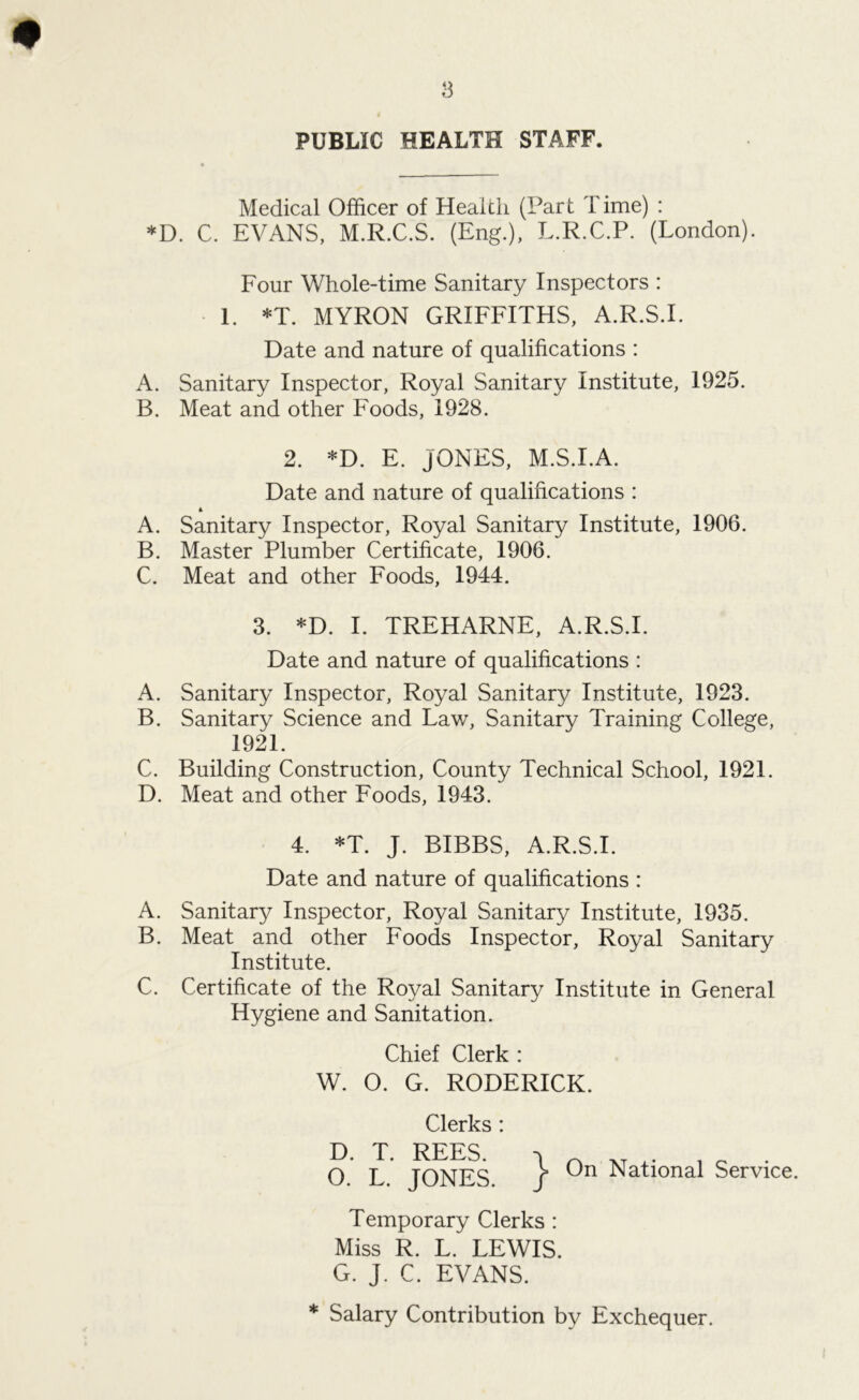 # 3 PUBLIC HEALTH STAFF. Medical Officer of Health (Part Time) : *D. C. EVANS, M.R.C.S. (Eng.), L.R.C.P. (London). Four Whole-time Sanitary Inspectors : 1. *T. MYRON GRIFFITHS, A.R.S.I. Date and nature of qualifications : A. Sanitary Inspector, Royal Sanitary Institute, 1925. B. Meat and other Foods, 1928. 2. *D. E. JONES, M.S.I.A. Date and nature of qualifications : 4 A. Sanitary Inspector, Royal Sanitary Institute, 1906. B. Master Plumber Certificate, 1906. C. Meat and other Foods, 1944. 3. *D. I. TREHARNE, A.R.S.I. Date and nature of qualifications : A. Sanitary Inspector, Royal Sanitary Institute, 1923. B. Sanitary Science and Law, Sanitary Training College, 1921. C. Building Construction, County Technical School, 1921. D. Meat and other Foods, 1943. 4. *T. J. BIBBS, A.R.S.I. Date and nature of qualifications : A. Sanitary Inspector, Royal Sanitary Institute, 1935. B. Meat and other Foods Inspector, Royal Sanitary Institute. C. Certificate of the Royal Sanitary Institute in General Hygiene and Sanitation. Chief Clerk : W. O. G. RODERICK. Clerks : D. T. REES. i ^ XT „ . O. L. JONES. / 0n National Service. Temporary Clerks : Miss R. L. LEWIS. G. J. C. EVANS. * Salary Contribution by Exchequer.