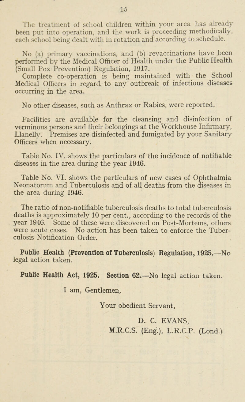 The treatment of school children within your area has already been put into operation, and the work is proceeding methodically, each school being dealt with in rotation and according to schedule. No (a) primary vaccinations, and (b) revaccinations have been performed by the Medical Officer of Health under the Public Health (Small Pox Prevention) Regulation, 1917. Complete co-operation is being maintained with the School Medical Officers in regard to any outbreak of infectious diseases occurring in the area. No other diseases, such as Anthrax or Rabies, were reported. Facilities are available for the cleansing and disinfection of verminous persons and their belongings at the Workhouse Infirmary, Llanelly. Premises are disinfected and fumigated by your Sanitary Officers when necessary. Table No. IV. shows the particulars of the incidence of notifiable diseases in the area during the year 1946. Table No. VI. shows the particulars of new cases of Ophthalmia Neonatorum and Tuberculosis and of all deaths from the diseases in the area during 1946. The ratio of non-notifiable tuberculosis deaths to total tuberculosis deaths is approximately 10 per cent., according to the records of the year 1946. Some of these were discovered on Post-Mortems, others were acute cases. No action has been taken to enforce the Tuber- culosis Notification Order. Public Health (Prevention of Tuberculosis) Regulation, 1925.—No legal action taken. Public Health Act, 1925. Section 62.—No legal action taken. I am, Gentlemen, Your obedient Servant, D. C. EVANS, M.R.C.S. (Eng.), L.R.C.P. (Lond.)