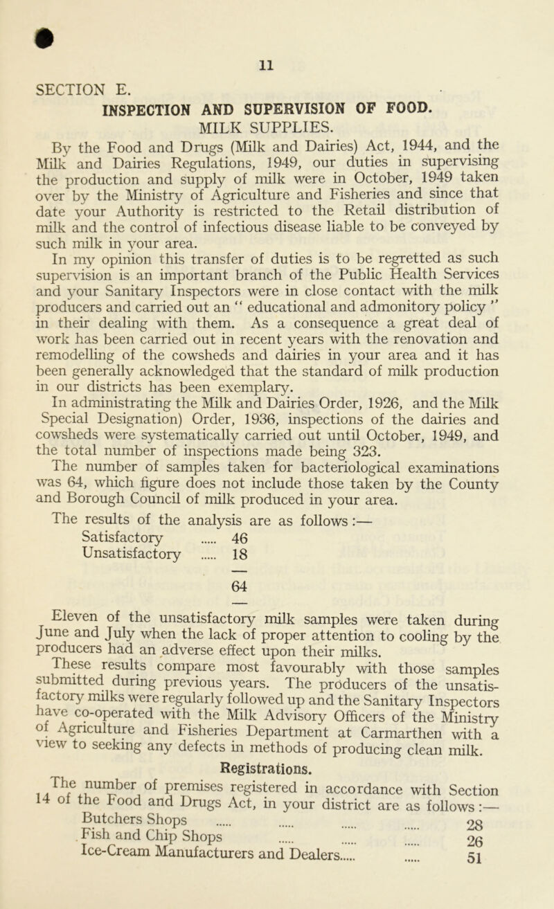 SECTION E. INSPECTION AND SUPERVISION OF FOOD. MILK SUPPLIES. By the Food and Drugs (Milk and Dairies) Act, 1944, and the Milk and Dairies Regulations, 1949, our duties in supervising the production and supply of milk were in October, 1949 taken over by the Ministry of Agriculture and Fisheries and since that date your Authority is restricted to the Retail distribution of milk and the control of infectious disease liable to be conveyed by such milk in your area. In my opinion this transfer of duties is to be regretted as such supervision is an important branch of the Public Health Services and your Sanitary Inspectors were in close contact with the milk producers and carried out an “ educational and admonitory policy ” in their dealing with them. As a consequence a great deal of work has been carried out in recent years with the renovation and remodelling of the cowsheds and dairies in your area and it has been generally acknowledged that the standard of milk production in our districts has been exemplary. In administrating the Milk and Dairies Order, 1926, and the Milk Special Designation) Order, 1936, inspections of the dairies and cowsheds were systematically carried out until October, 1949, and the total number of inspections made being 323. The number of samples taken for bacteriological examinations was 64, which figure does not include those taken by the County and Borough Council of milk produced in your area. The results of the analysis are as follows :— Satisfactory 46 Unsatisfactory 18 64 Eleven of the unsatisfactory milk samples were taken during June and July when the lack of proper attention to cooling by the producers had an adverse effect upon their milks. These results compare most favourably with those samples submitted during previous years. The producers of the unsatis- factory milks were regularly followed up and the Sanitary Inspectors have co-operated with the Milk Advisory Officers of the Ministry ° Agriculture and kisheries Department at Carmarthen with a v lew seeking any defects in methods of producing clean milk. Registrations. i of Premises registered in accordance with Section of the hood and Drugs Act, in your district are as follows:— Butchers Shops 28 . Fish and Chip Shops 26 Ice-Cream Manufacturers and Dealers ... si