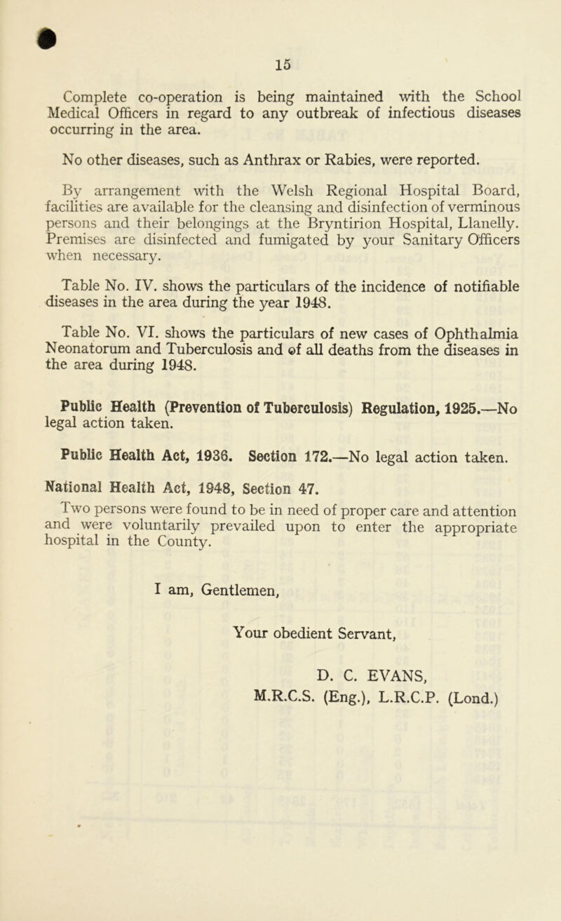Complete co-operation is being maintained with the School Medical Officers in regard to any outbreak of infectious diseases occurring in the area. No other diseases, such as Anthrax or Rabies, were reported. By arrangement with the Welsh Regional Hospital Board, facilities are available for the cleansing and disinfection of verminous persons and their belongings at the Bryntirion Hospital, Llanelly. Premises are disinfected and fumigated by your Sanitary Officers when necessary. Table No. IV. shows the particulars of the incidence of notifiable diseases in the area during the year 1948. Table No. VI. shows the particulars of new cases of Ophthalmia Neonatorum and Tuberculosis and of all deaths from the diseases in the area during 1948. Public Health (Prevention of Tuberculosis) Regulation, 1925.—No legal action taken. Public Health Act, 1938. Section 172.—No legal action taken. National Health Act, 1948, Section 47. Two persons were found to be in need of proper care and attention and were voluntarily prevailed upon to enter the appropriate hospital in the County. I am, Gentlemen, Your obedient Servant, D. C. EVANS, M.R.C.S. (Eng.), L.R.C.P. (Lond.)