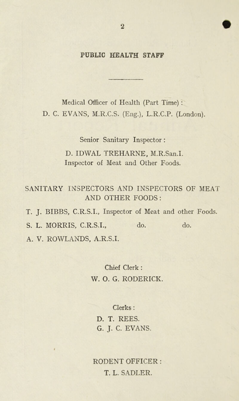 PUBLIC HEALTH STAFF Medical Officer of Health (Part Time) : D. C. EVANS, M.R.C.S. (Eng.), L.R.C.P. (London). Senior Sanitary Inspector: D. IDWAL TREHARNE, M.R.San.I. Inspector of Meat and Other Foods. SANITARY INSPECTORS AND INSPECTORS OF MEAT AND OTHER FOODS: T. J. BIBBS, C.R.S.I., Inspector of Meat and other Foods. S. L. MORRIS, C.R.S.I., do. do. A. V. ROWLANDS, A.R.S.I. Chief Clerk : W. O. G. RODERICK. Clerks: D. T. REES. G. J. C. EVANS. RODENT OFFICER : T. L. SADLER.