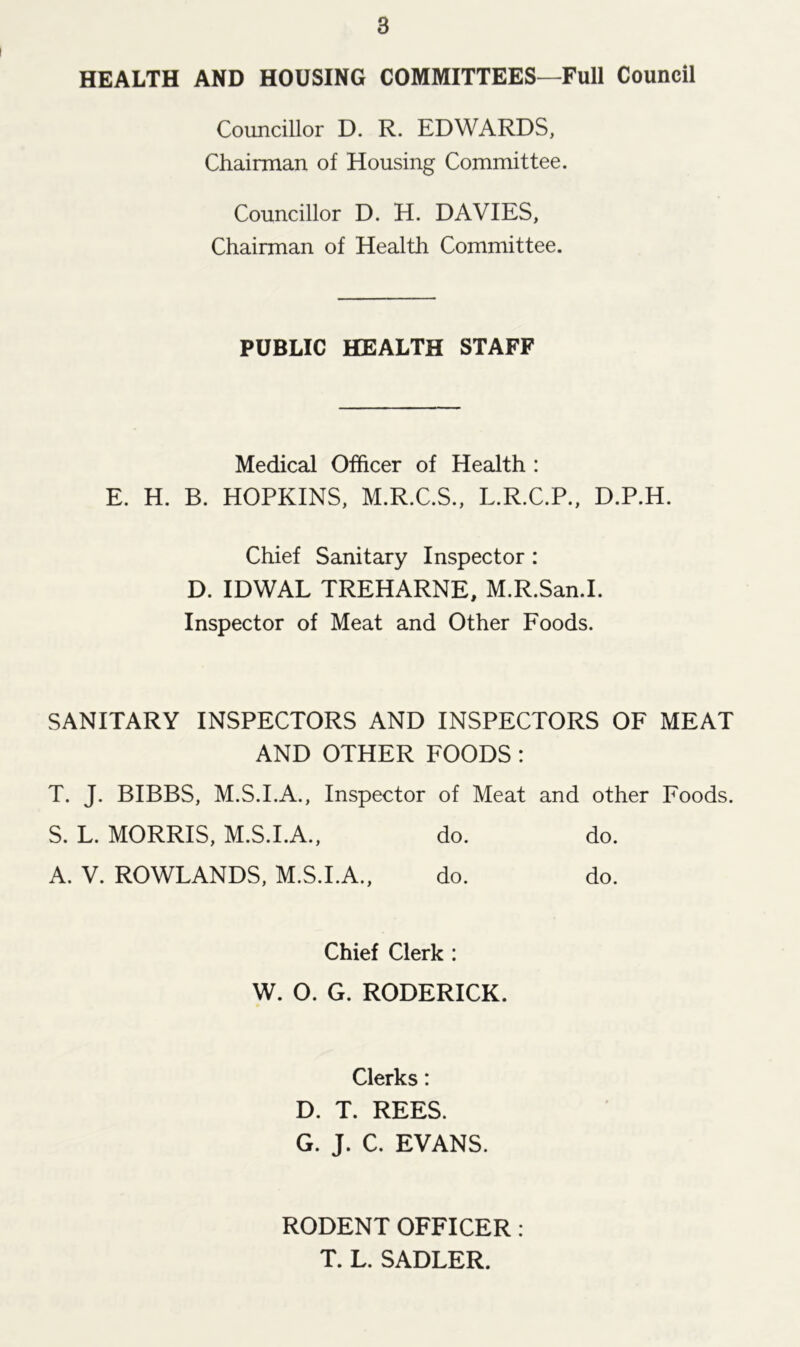 HEALTH AND HOUSING COMMITTEES—Full Council Councillor D. R. EDWARDS, Chairman of Housing Committee. Councillor D. H. DAVIES, Chairman of Health Committee. PUBLIC HEALTH STAFF Medical Officer of Health : E. H. B. HOPKINS, M.R.C.S., L.R.C.P., D.P.H. Chief Sanitary Inspector : D. IDWAL TREHARNE, M.R.San.I. Inspector of Meat and Other Foods. SANITARY INSPECTORS AND INSPECTORS OF MEAT AND OTHER FOODS : T. J. BIBBS, M.S.I.A., Inspector of Meat and other Foods. S. L. MORRIS, M.S.I.A., do. do. A. V. ROWLANDS, M.S.I.A., do. do. Chief Clerk : W. O. G. RODERICK. Clerks: D. T. REES. G. J. C. EVANS. RODENT OFFICER : T. L. SADLER.