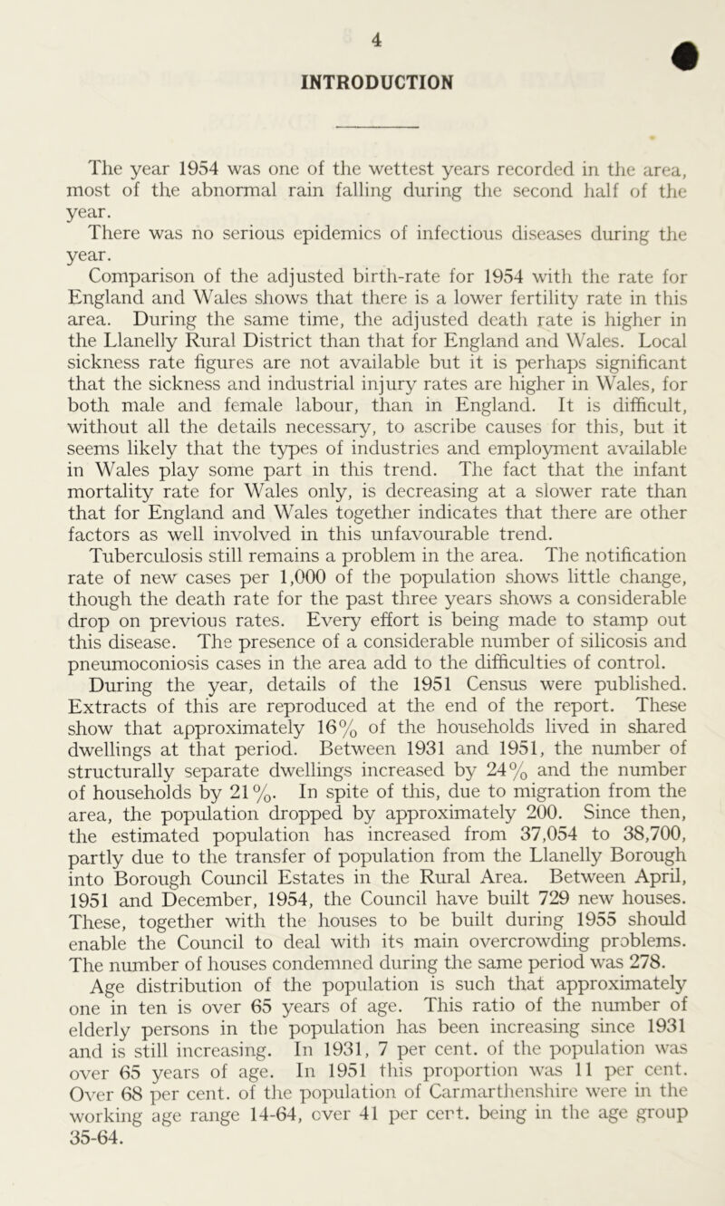 INTRODUCTION The year 1954 was one of the wettest years recorded in the area, most of the abnormal rain falling during the second half of the year. There was no serious epidemics of infectious diseases during the year. Comparison of the adjusted birth-rate for 1954 with the rate for England and Wales shows that there is a lower fertility rate in this area. During the same time, the adjusted death rate is higher in the Llanelly Rural District than that for England and Wales. Local sickness rate figures are not available but it is perhaps significant that the sickness and industrial injury rates are higher in Wales, for both male and female labour, than in England. It is difficult, without all the details necessary, to ascribe causes for this, but it seems likely that the types of industries and employment available in Wales play some part in this trend. The fact that the infant mortality rate for Wales only, is decreasing at a slower rate than that for England and Wales together indicates that there are other factors as well involved in this unfavourable trend. Tuberculosis still remains a problem in the area. The notification rate of new cases per 1,000 of the population shows little change, though the death rate for the past three years shows a considerable drop on previous rates. Every effort is being made to stamp out this disease. The presence of a considerable number of silicosis and pneumoconiosis cases in the area add to the difficulties of control. During the year, details of the 1951 Census were published. Extracts of this are reproduced at the end of the report. These show that approximately 16% of the households lived in shared dwellings at that period. Between 1931 and 1951, the number of structurally separate dwellings increased by 24% and the number of households by 21%. In spite of this, due to migration from the area, the population dropped by approximately 200. Since then, the estimated population has increased from 37,054 to 38,700, partly due to the transfer of population from the Llanelly Borough into Borough Council Estates in the Rural Area. Between April, 1951 and December, 1954, the Council have built 729 new houses. These, together with the houses to be built during 1955 should enable the Council to deal with its main overcrowding problems. The number of houses condemned during the same period was 278. Age distribution of the population is such that approximately one in ten is over 65 years of age. This ratio of the number of elderly persons in the population has been increasing since 1931 and is still increasing. In 1931, 7 per cent, of the population was over 65 years of age. In 1951 this proportion was 11 per cent. Over 68 per cent, of the population of Carmarthenshire were in the working age range 14-64, ever 41 per cert, being in the age group 35-64.