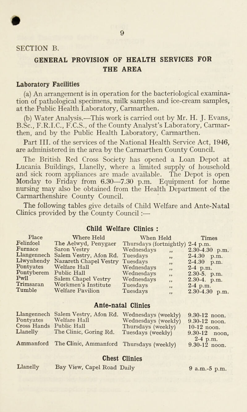 SECTION B. GENERAL PROVISION OF HEALTH SERVICES FOR THE AREA Laboratory Facilities (a) An arrangement is in operation for the bacteriological examina- tion of pathological specimens, milk samples and ice-cream samples, at the Public Health Laboratory, Carmarthen. (b) Water Analysis.—This work is carried out by Mr. H. J. Evans, B.Sc., F.R.I.C., F.C.S., of the County Analyst’s Laboratory, Carmar- then, and by the Public Health Laboratory, Carmarthen. Part III. of the services of the National Health Service Act, 1946, are administered in the area by the Carmarthen County Council. The British Red Cross Society has opened a Loan Depot at Lucania Buildings, Llanelly, where a limited supply of household and sick room appliances are made available. The Depot is open Monday to Friday from 6.30—7.30 p.m. Equipment for home nursing may also be obtained from the Health Department of the Carmarthenshire County Council. The following tables give details of Child Welfare and Ante-Natal Clinics provided by the County Council:—• Place Felinfoel Furnace Llangennech Llwynhendy Pontyates Pontyberem Pwll Trimsaran Tumble Llangennech Pontyates Cross Hands Llanelly Ammanford Child Welfare Clinics : Where Held The Aelwyd, Penygaer Saron Vestry Salem Vestry, Afon Rd. Nazareth Chapel Vestry Welfare Hall Public Hall Salem Chapel Vestry Workmen’s Institute Welfare Pavilion When Held Times Thursdays (fortnightly) 2-4 p.m. Wednesdays Tuesdays Tuesdays Wednesdays Wednesdays Wednesdays Tuesdays Tuesdays 2.30- 4.30 p.m. 2-4.30 p.m. 2-4.30 p.m. 2-4 p.m. 2.30- 5. p.m. 2.30- 4. p.m. 2-4 p.m. 2.30- 4.30 p.m. Ante-natal Clinics Salem Vestry, Afon Rd. Welfare Hall Public Hall The Clinic, Goring Rd. The Clinic, Ammanford Wednesdays (weekly) Wednesdays (weekly) Thursdays (weekly) Tuesdays (weekly) Thursdays (weekly) 9.30-12 noon. 9.30-12 noon. 10-12 noon. 9.30-12 noon, 2-4 p.m. 9.30-12 noon. Chest Clinics Bay View, Capel Road Daily Llanelly 9 a.m.-5 p.m.