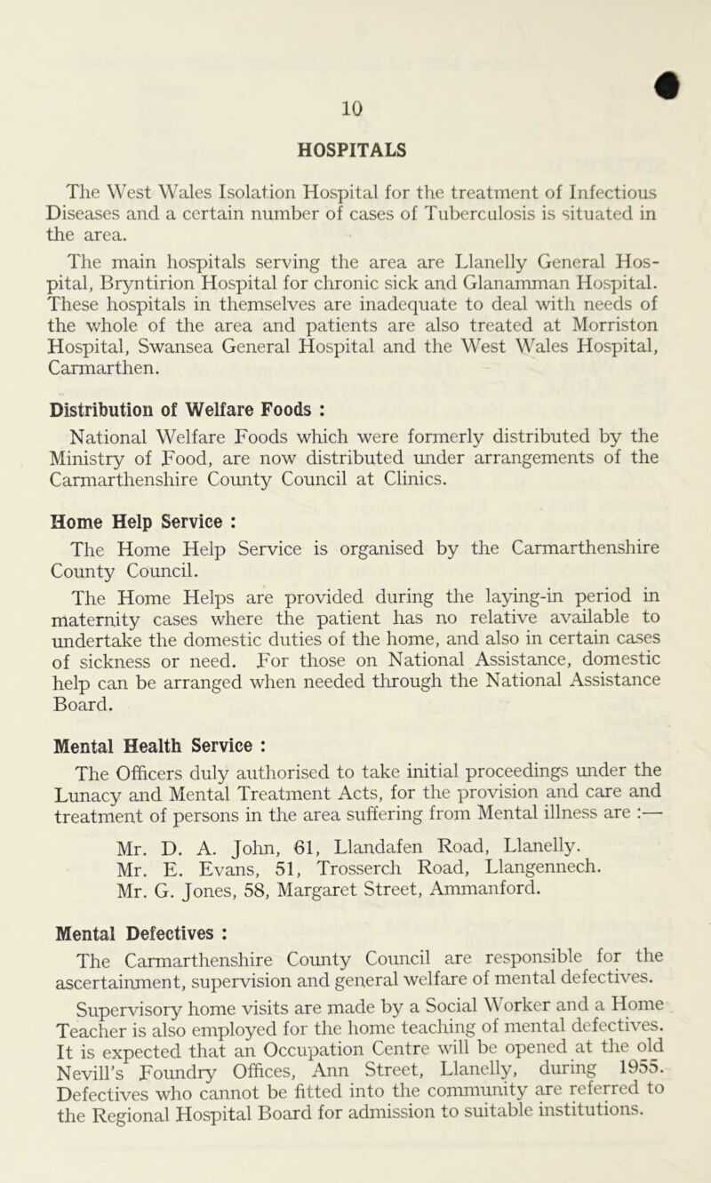HOSPITALS The West Wales Isolation Hospital for the treatment of Infectious Diseases and a certain number of cases of Tuberculosis is situated in the area. The main hospitals serving the area are Llanelly General Hos- pital, Bryntirion Hospital for chronic sick and Glanamman Hospital. These hospitals in themselves are inadequate to deal with needs of the whole of the area and patients are also treated at Morriston Hospital, Swansea General Hospital and the West Wales Hospital, Carmarthen. Distribution of Welfare Foods : National Welfare Foods which were formerly distributed by the Ministry of Food, are now distributed under arrangements of the Carmarthenshire County Council at Clinics. Home Help Service : The Home Help Service is organised by the Carmarthenshire County Council. The Home Helps are provided during the laying-in period in maternity cases where the patient has no relative available to undertake the domestic duties of the home, and also in certain cases of sickness or need. For those on National Assistance, domestic help can be arranged when needed through the National Assistance Board. Mental Health Service : The Officers duly authorised to take initial proceedings under the Lunacy and Mental Treatment Acts, for the provision and care and treatment of persons in the area suffering from Mental illness are :— Mr. D. A. John, 61, Llandafen Road, Llanelly. Mr. E. Evans, 51, Trosserch Road, Llangennech. Mr. G. Jones, 58, Margaret Street, Ammanford. Mental Defectives : The Carmarthenshire County Council are responsible for the ascertainment, supervision and general welfare of mental defectives. Supervisory home visits are made by a Social Worker and a Home Teacher is also employed for the home teaching of mental defecti\ es. It is expected that an Occupation Centre will be opened at the old NevilTs Foundry Offices, Ann Street, Llanelly, during 1955. Defectives who cannot be fitted into the community are referred to the Regional Hospital Board for admission to suitable institutions.