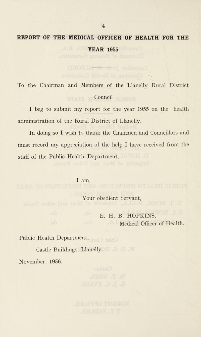 REPORT OF THE MEDICAL OFFICER OF HEALTH FOR THE YEAR 1955 To the Chairman and Members of the Llanelly Rural District Council I beg to submit my report for the year 1955 on the health administration of the Rural District of Llanelly. In doing so I wish to thank the Chairmen and Councillors and must record my appreciation of the help I have received from the staff of the Public Health Department. I am, Your obedient Servant, E. H. B. HOPKINS, Medical Officer of Health. Public Health Department, Castle Buildings, Llanelly. November, 1956.