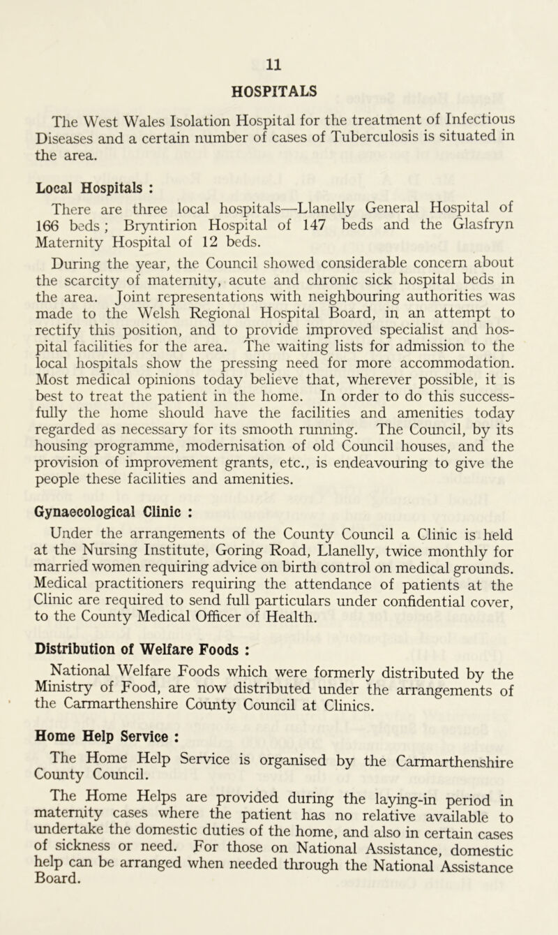 HOSPITALS The West Wales Isolation Hospital for the treatment of Infectious Diseases and a certain number of cases of Tuberculosis is situated in the area. Local Hospitals : There are three local hospitals—Llanelly General Hospital of 166 beds; Bryntirion Hospital of 147 beds and the Glasfryn Maternity Hospital of 12 beds. During the year, the Council showed considerable concern about the scarcity of maternity, acute and chronic sick hospital beds in the area. Joint representations with neighbouring authorities was made to the Welsh Regional Hospital Board, in an attempt to rectify this position, and to provide improved specialist and hos- pital facilities for the area. The waiting lists for admission to the local hospitals show the pressing need for more accommodation. Most medical opinions today believe that, wherever possible, it is best to treat the patient in the home. In order to do this success- fully the home should have the facilities and amenities today regarded as necessary for its smooth running. The Council, by its housing programme, modernisation of old Council houses, and the provision of improvement grants, etc., is endeavouring to give the people these facilities and amenities. Gynaecological Clinic : Under the arrangements of the County Council a Clinic is held at the Nursing Institute, Goring Road, Llanelly, twice monthly for married women requiring advice on birth control on medical grounds. Medical practitioners requiring the attendance of patients at the Clinic are required to send full particulars under confidential cover, to the County Medical Officer of Health. Distribution of Welfare Foods : National Welfare Foods which were formerly distributed by the Ministry of Food, are now distributed under the arrangements of the Carmarthenshire County Council at Clinics. Home Help Service : The Home Help Service is organised by the Carmarthenshire County Council. The Home Helps are provided during the laying-in period in maternity cases where the patient has no relative available to undertake the domestic duties of the home, and also in certain cases of sickness or need. For those on National Assistance, domestic help can be arranged when needed through the National Assistance Board.