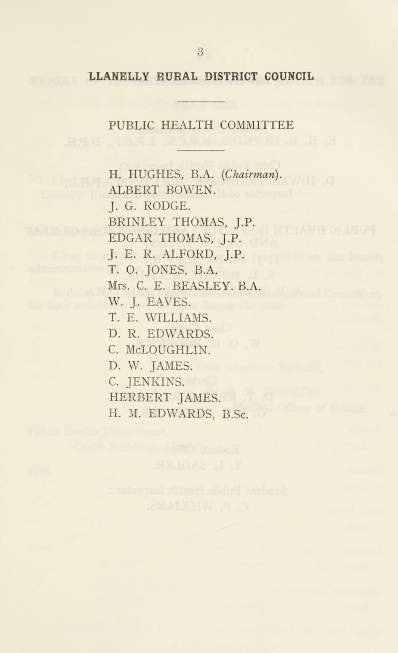 LLANELLY RURAL DISTRICT COUNCIL PUBLIC HEALTH COMMITTEE H. HUGHES, B.A. (Chairman). ALBERT BOWEN. J. G. RODGE. BRINLEY THOMAS, J.P. EDGAR THOMAS, J.P. J. E. R. ALFORD, J.P. T. O. JONES, B.A. Mrs. C. E. BEASLEY. B.A. W. J. EAVES. T. E. WILLIAMS. D. R. EDWARDS. C. McLOUGHLIN. D. W. JAMES. C. JENKINS. HERBERT JAMES. H. M. EDWARDS, B.Sc.