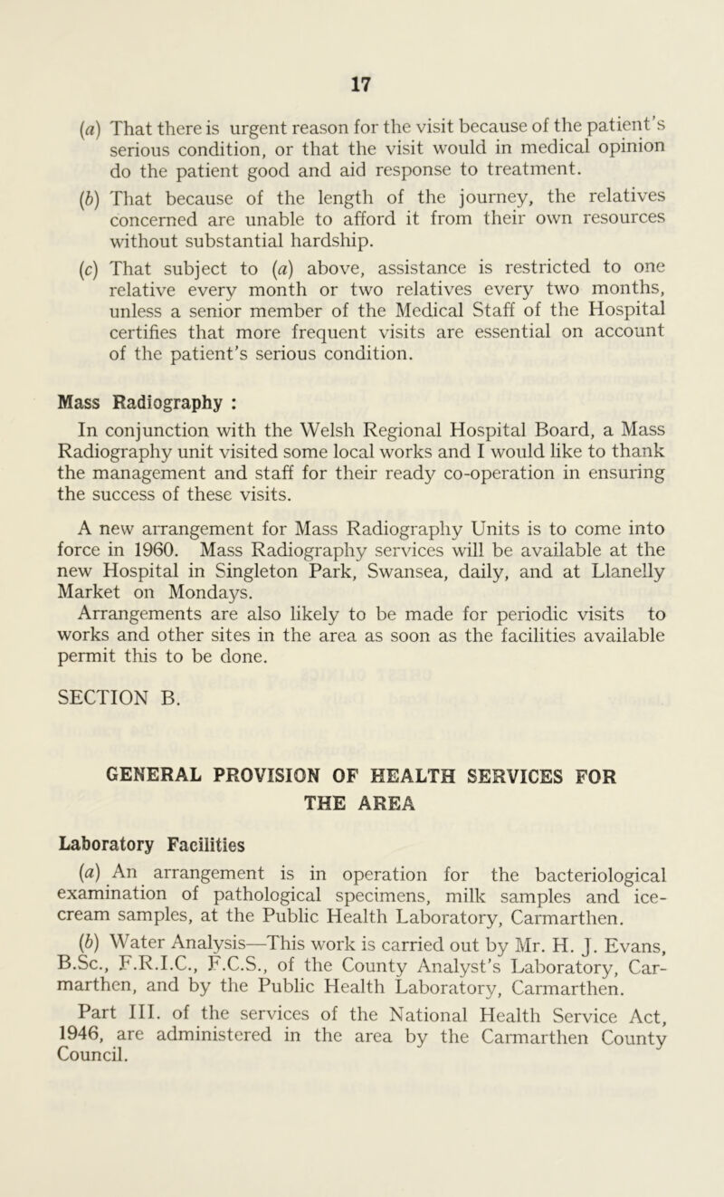 (a) That there is urgent reason for the visit because of the patient’s serious condition, or that the visit would in medical opinion do the patient good and aid response to treatment. (b) That because of the length of the journey, the relatives concerned are unable to afford it from their own resources without substantial hardship. (c) That subject to (a) above, assistance is restricted to one relative every month or two relatives every two months, unless a senior member of the Medical Staff of the Hospital certifies that more frequent visits are essential on account of the patient’s serious condition. Mass Radiography : In conjunction with the Welsh Regional Hospital Board, a Mass Radiography unit visited some local works and I would like to thank the management and staff for their ready co-operation in ensuring the success of these visits. A new arrangement for Mass Radiography Units is to come into force in 1960. Mass Radiography services will be available at the new Hospital in Singleton Park, Swansea, daily, and at Llanelly Market on Mondays. Arrangements are also likely to be made for periodic visits to works and other sites in the area as soon as the facilities available permit this to be done. SECTION B. GENERAL PROVISION OF HEALTH SERVICES FOR THE AREA Laboratory Facilities (a) An arrangement is in operation for the bacteriological examination of pathological specimens, milk samples and ice- cream samples, at the Public Health Laboratory, Carmarthen. (b) Water Analysis—This work is carried out by Mr. H. J. Evans, B.Sc., F.R.I.C., F.C.S., of the County Analyst’s Laboratory, Car- marthen, and by the Public Health Laboratory, Carmarthen. Part III. of the services of the National Health Service Act, 1946, are administered in the area by the Carmarthen County Council.