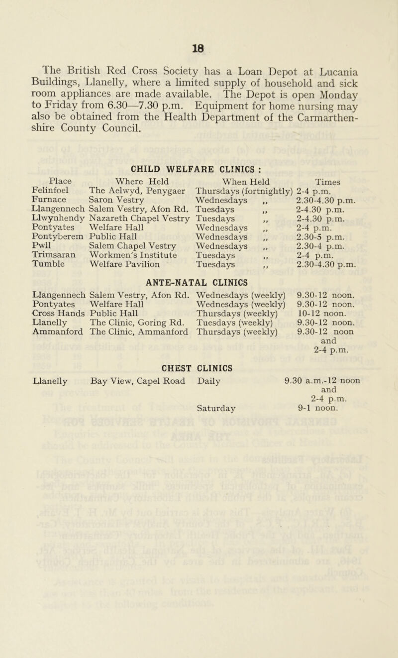 The British Red Cross Society has a Loan Depot at Lucania Buildings, Llanelly, where a limited supply of household and sick room appliances are made available. The Depot is open Monday to Friday from 6.30—7.30 p.m. Equipment for home nursing may also be obtained from the Health Department of the Carmarthen- shire County Council. CHILD WELFARE CLINICS : Place Where Held Felinfoel The Aelwyd, Penygaer Furnace Saron Vestry Llangennech Salem Vestry, Afon Rd. Llwynhendy Nazareth Chapel Vestry Pontyates Welfare Hall Pontyberem Public Hall Pwll Salem Chapel Vestry Trimsaran Workmen’s Institute Tumble Welfare Pavilion When Held Thursdays (fortnightly) Wednesdays ,, Tuesdays ,, Tuesdays ,, Wednesdays ,, Wednesdays ,, Wednesdays ,, Tuesdays ,, Tuesdays ,, Times 2-4 p.m. 2.30- 4.30 p.m. 2-4.30 p.m. 2-4.30 p.m. 2-4 p.m. 2.30- 5 p.m. 2.30- 4 p.m. 2-4 p.m. 2.30- 4.30 p.m. ANTE-NATAL CLINICS Llangennech Salem Vestry, Afon Rd. Wednesdays (weekly) Pontyates Welfare Hall Wednesdays (weekly) Cross Hands Public Hall Thursdays (weekly) Llanelly The Clinic, Goring Rd. Tuesdays (weekly) Ammanford The Clinic, Ammanford Thursdays (weekly) 9.30-12 noon. 9.30-12 noon. 10-12 noon. 9.30-12 noon. 9.30-12 noon and 2-4 p.m. CHEST CLINICS Llanelly Bay View, Capel Road Daily 9.30 a.m.-12 noon and 2-4 p.m. 9-1 noon. Saturday