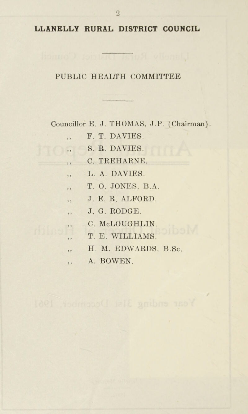 PUBLIC HEALTH COMMITTEE Councillor E. J. THOMAS, J.P. (Chairman ,, E. T. DAVIES. ,, S. R. DAVIES. ,, C. TREHARNE. „ L. A. DAVIES. ,, T. 0. JONES, B.A. ,, J. E. R. ALFORD. ,, J. G. RODGE. ,, C. McLOUGHLIN. ,, T. E. WILLIAMS. ,, H. M. EDWARDS, B.Sc. ,, A. BOWEN.