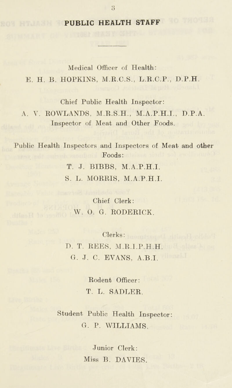 PUBLIC HEALTH STAFF Medical Officer of Health: E. H. B. HOPKINS, M.R.C.S., L.R.C.P., D.P.H. Chief Public Health Inspector: A. V. ROWLANDS, M.R.S.H., M.A.P.H.J., D.P.A. Inspector of Meat and Other Foods. Public Health Inspectors and Inspectors of Meat and other Foods: T. J. BIBBS, M.A.P.H.I. S. L. MORRIS, M.A.P.H.I. Chief Clerk: W. 0. G. RODERICK. Clerks: D. T. REES, M.R.LP.H.H. G. J. C. EVANS, A.B.I. Rodent Officer: T. L. SADLER. Student Public Health Inspector: G. P. WILLIAMS. Junior Clerk: Miss B. DAVIES.