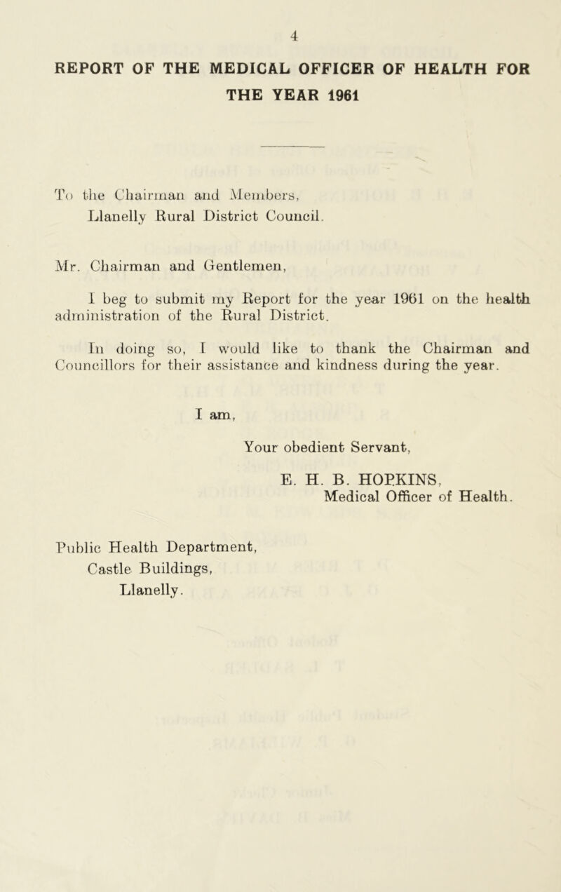 REPORT OF THE MEDICAL OFFICER OF HEALTH FOR THE YEAR 1961 To the Chairman and Members, Llanelly Rural District Council. Mr. Chairman and Gentlemen, I beg to submit my Report for the year 1961 on the health administration of the Rural District. In doing so, I would like to thank the Chairman and Councillors for their assistance and kindness during the year. I am, Your obedient Servant, E. H. B. HOPKINS, Medical Officer of Health. Public Health Department, Castle Buildings, Llanelly.