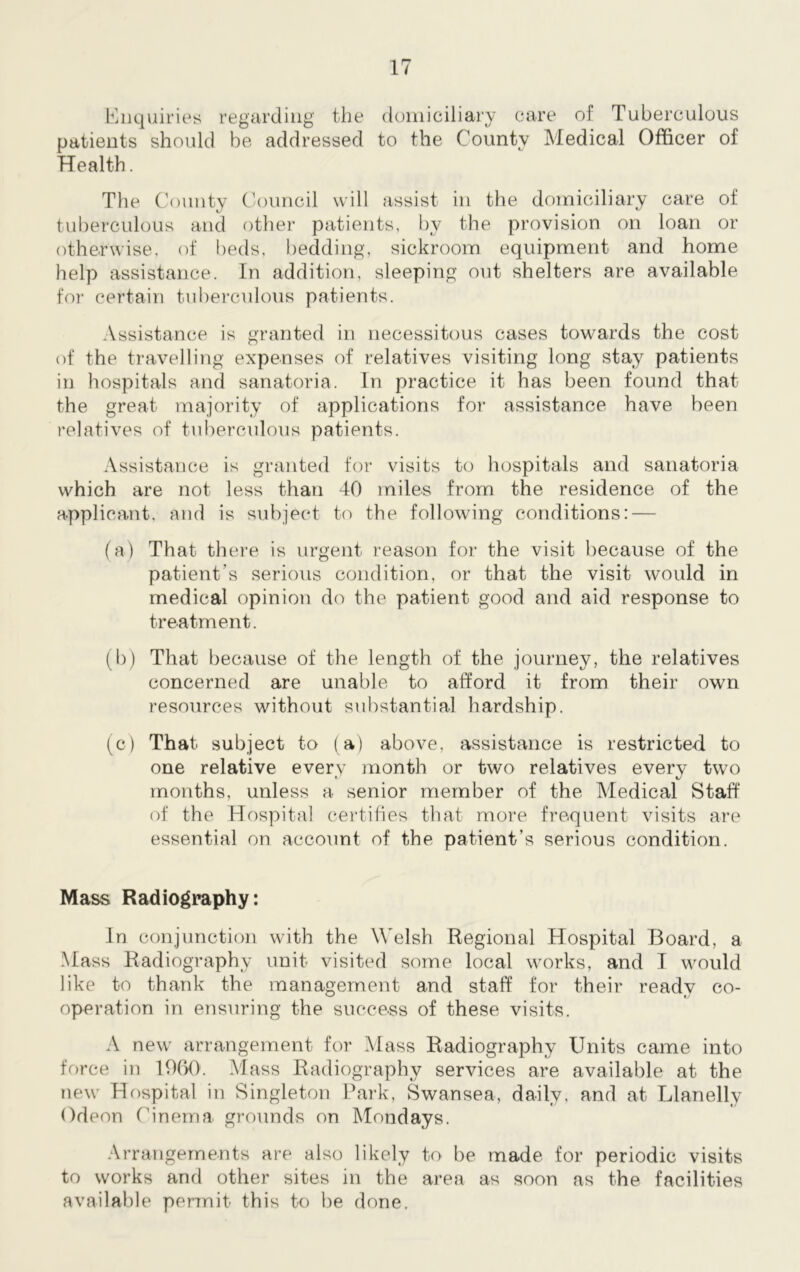 Enquiries regarding the domiciliary care of Tuberculous patients should be addressed to the County Medical Officer of Health. The County Council will assist in the domiciliary care of tuberculous and other patients, by the provision on loan or otherwise, of beds, bedding, sickroom equipment and home help assistance. In addition, sleeping out shelters are available for certain tuberculous patients. Assistance is granted in necessitous cases towards the cost of the travelling expenses of relatives visiting long stay patients in hospitals and sanatoria. In practice it has been found that the great majority of applications for assistance have been relatives of tuberculous patients. Assistance is granted for visits to hospitals and sanatoria which are not less than 40 miles from the residence of the applicant, and is subject to the following conditions: — (a) That there is urgent reason for the visit because of the patient’s serious condition, or that the visit would in medical opinion do the patient good and aid response to treatment. (b) That because of the length of the journey, the relatives concerned are unable to afford it from their own resources without substantial hardship. (c) That subject to (a) above, assistance is restricted to one relative every month or two relatives every two months, unless a senior member of the Medical Staff of the Hospital certifies that more frequent visits are essential on account of the patient’s serious condition. Mass Radiography: In conjunction with the Welsh Regional Hospital Board, a Mass Radiography unit visited some local works, and I would like to thank the management and staff for their ready co- operation in ensuring the success of these visits. A new arrangement for Mass Radiography Units came into force in 1960. Mass Radiography services are available at the new Hospital in Singleton Park, Swansea, daily, and at Llanelly Odeon Cinema grounds on Mondays. Arrangements are also likely to be made for periodic visits to works and other sites in the area as soon as the facilities available permit- this to be done.