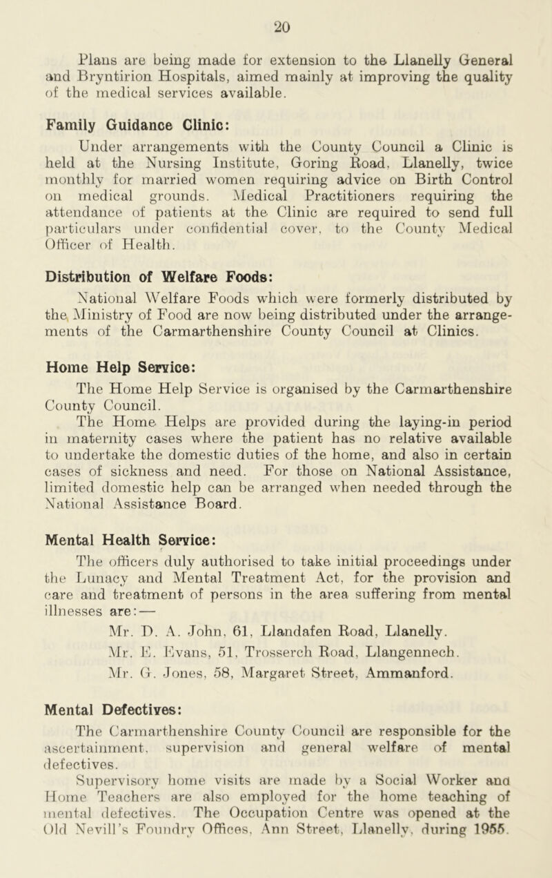 Plans are being made for extension to the Llanelly General and Bryntirion Hospitals, aimed mainly at improving the quality of the medical services available. Family Guidance Clinic: Under arrangements with the County Council a Clinic is held at the Nursing Institute, Goring Road, Llanelly, twice monthly for married women requiring advice on Birth Control on medical grounds. Medical Practitioners requiring the attendance of patients at the Clinic are required to send full particulars under confidential cover, to the County Medical Officer of Health. Distribution of Welfare Foods: National Welfare Foods which were formerly distributed by the Ministry of Food are now being distributed under the arrange- ments of the Carmarthenshire County Council at Clinics. Home Help Service: The Home Help Service is organised by the Carmarthenshire County Council. The Home Helps are provided during the laying-in period in maternity cases where the patient has no relative available to undertake the domestic duties of the home, and also in certain cases of sickness and need. For those on National xAssistance, limited domestic help can be arranged when needed through the National Assistance Board. Mental Health Service: The officers duly authorised to take initial proceedings under the Lunacy and Mental Treatment Act, for the provision and care and treatment of persons in the area suffering from mental illnesses are: — Mr. D. A. John, 61, Llandafen Road, Llanelly. Mr. E. Evans, 51, Trosserch Road, Llangennech. Mr. G. Jones, 58, Margaret Street, Ammanford. Mental Defectives: The Carmarthenshire County Council are responsible for the ascertainment, supervision and general welfare of mental defectives. Supervisory home visits are made by a Social Worker and Home Teachers are also employed for the home teaching of mental defectives. The Occupation Centre was opened at the Old NevilEs Foundry Offices, Ann Street, Llanelly, during 1955.