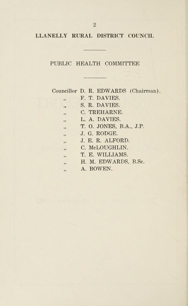 LLANELLY RURAL DISTRICT COUNCIL PUBLIC HEALTH COMMITTEE Councillor D. R. EDWARDS (Chairman). „ F. T. DAVIES. „ S. R. DAVIES. „ C. TREHARNE. „ L. A. DAVIES. „ T. 0. JONES, B.A.„ J.P. „ J. G. RODGE. „ J. E. R. ALFORD. „ C. McLOUGHLIN. „ T. E. WILLIAMS. „ H. M. EDWARDS, B.Sc. A. BOWEN.