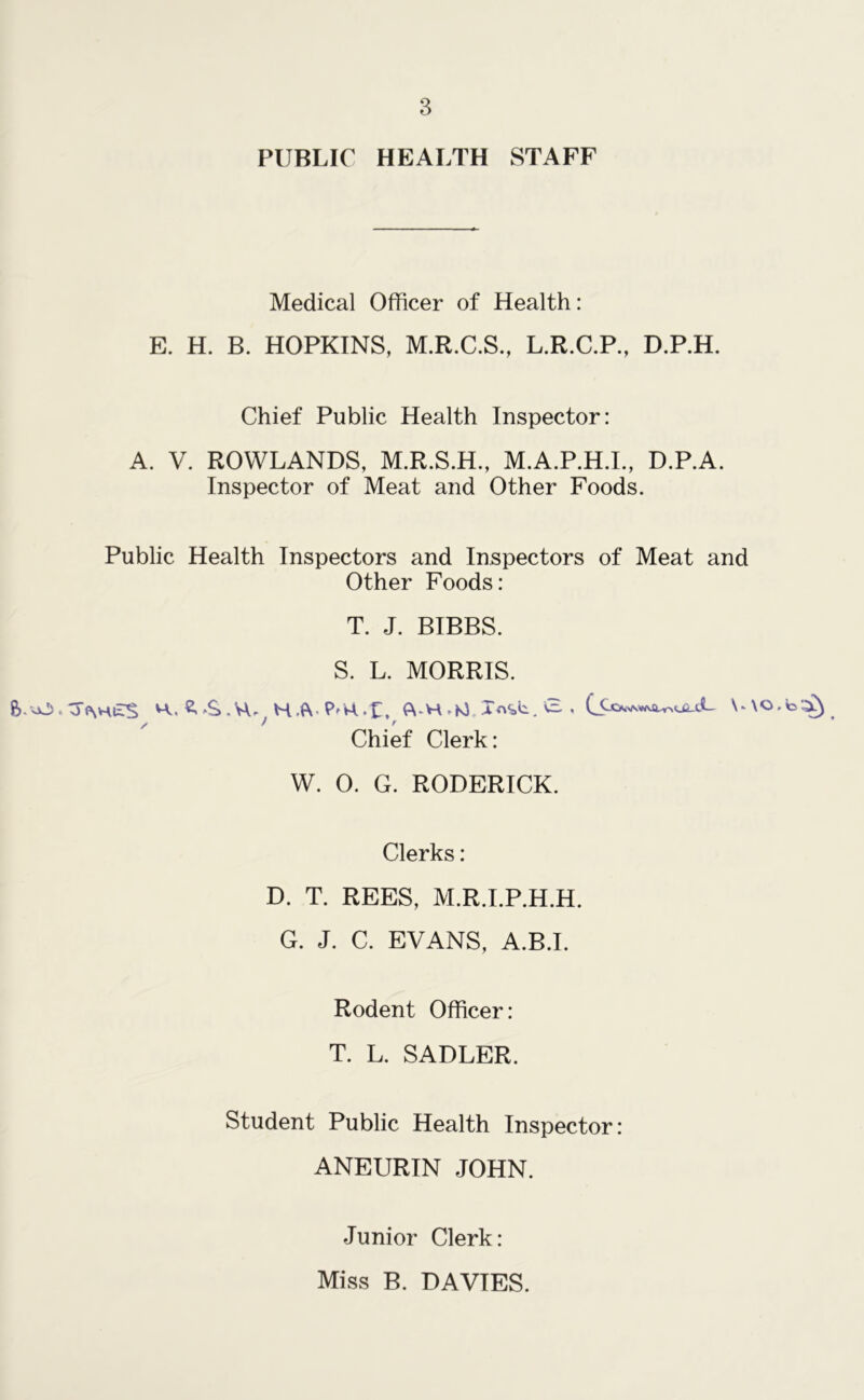 PUBLIC HEALTH STAFF Medical Officer of Health: E. H. B. HOPKINS, M.R.C.S., L.R.C.P., D.P.H. Chief Public Health Inspector: A. V. ROWLANDS, M.R.S.H., M.A.P.H.I., D.P.A. Inspector of Meat and Other Foods. Public Health Inspectors and Inspectors of Meat and Other Foods: T. J. BIBBS. S. L. MORRIS. ft. vO. oPvHuS H, S..S.VU HAMt, <VH CE , \«\0. Chief Clerk: W. 0. G. RODERICK. Clerks: D. T. REES, M.R.I.P.H.H. G. J. C. EVANS, A.B.I. Rodent Officer: T. L. SADLER. Student Public Health Inspector: ANEURIN JOHN. Junior Clerk: Miss B. DAVIES.