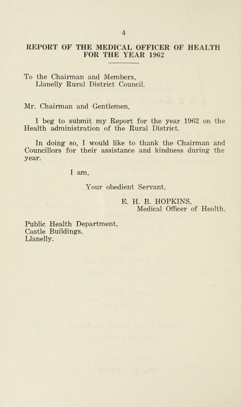 REPORT OF THE MEDICAL OFFICER OF HEALTH FOR THE YEAR 1962 To the Chairman and Members, Llanelly Rural District Council. Mr. Chairman and Gentlemen, I beg* to submit my Report for the year 1962 on the Health administration of the Rural District. In doing so, I would like to thank the Chairman and Councillors for their assistance and kindness during the year. I am, Your obedient Servant, E. H. B. HOPKINS, Medical Officer of Health. Public Health Department, Castle Buildings, Llanelly.