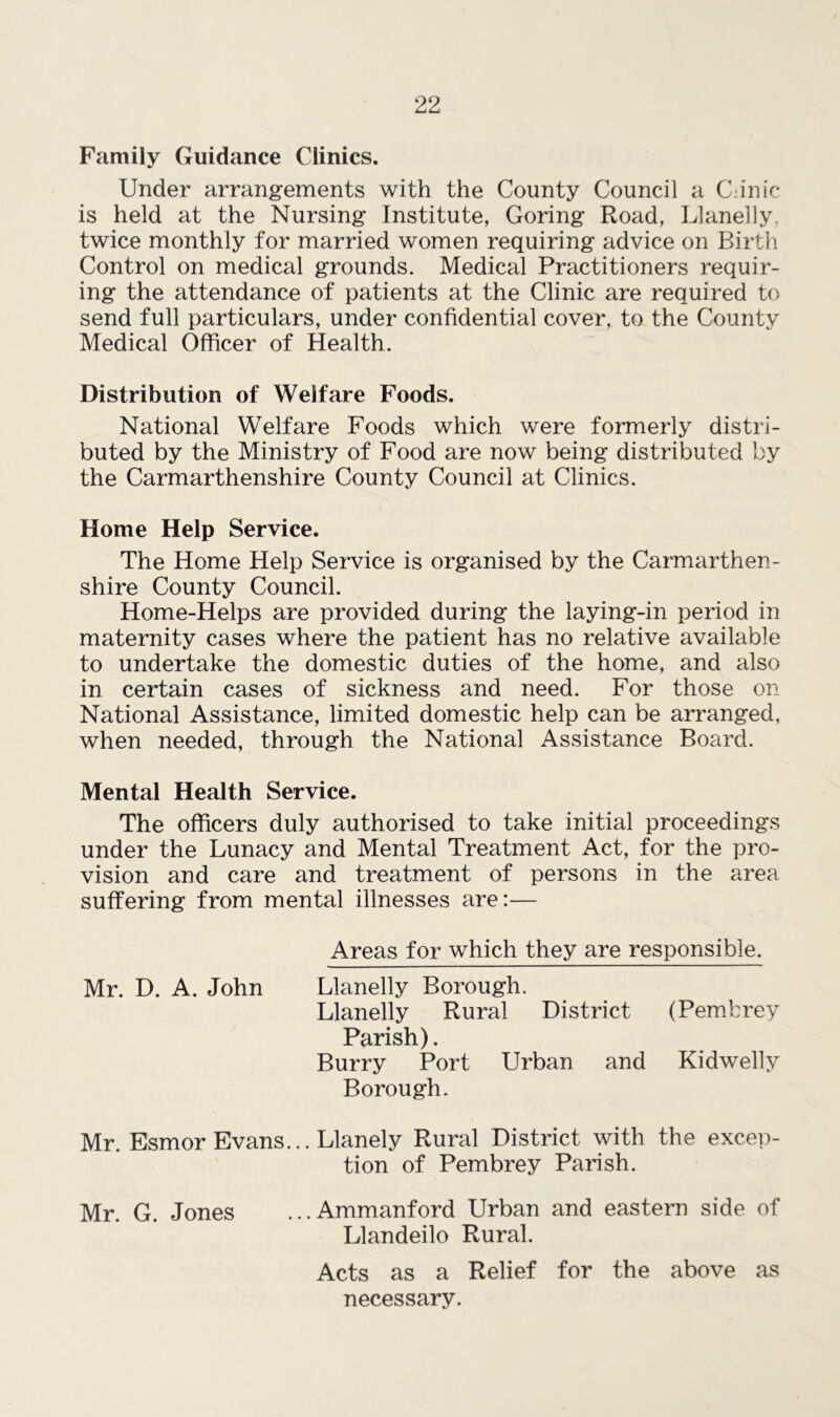 Family Guidance Clinics. Under arrangements with the County Council a C.inic is held at the Nursing Institute, Goring Road, Llanelly, twice monthly for married women requiring advice on Birth Control on medical grounds. Medical Practitioners requir- ing the attendance of patients at the Clinic are required to send full particulars, under confidential cover, to the County Medical Officer of Health. Distribution of Welfare Foods. National Welfare Foods which were formerly distri- buted by the Ministry of Food are now being distributed by the Carmarthenshire County Council at Clinics. Home Help Service. The Home Help Service is organised by the Carmarthen- shire County Council. Home-Helps are provided during the laying-in period in maternity cases where the patient has no relative available to undertake the domestic duties of the home, and also in certain cases of sickness and need. For those on National Assistance, limited domestic help can be arranged, when needed, through the National Assistance Board. Mental Health Service. The officers duly authorised to take initial proceedings under the Lunacy and Mental Treatment Act, for the pro- vision and care and treatment of persons in the area suffering from mental illnesses are:— Areas for which they are responsible. Mr. D. A. John Llanelly Borough. Llanelly Rural District (Pembrey Parish). Burry Port Urban and Kidwelly Borough. Mr. Esmor Evans... Llanely Rural District with the excep- tion of Pembrey Parish. Mr. G. Jones ...Ammanford Urban and eastern side of Llandeilo Rural. Acts as a Relief for the above as necessary.