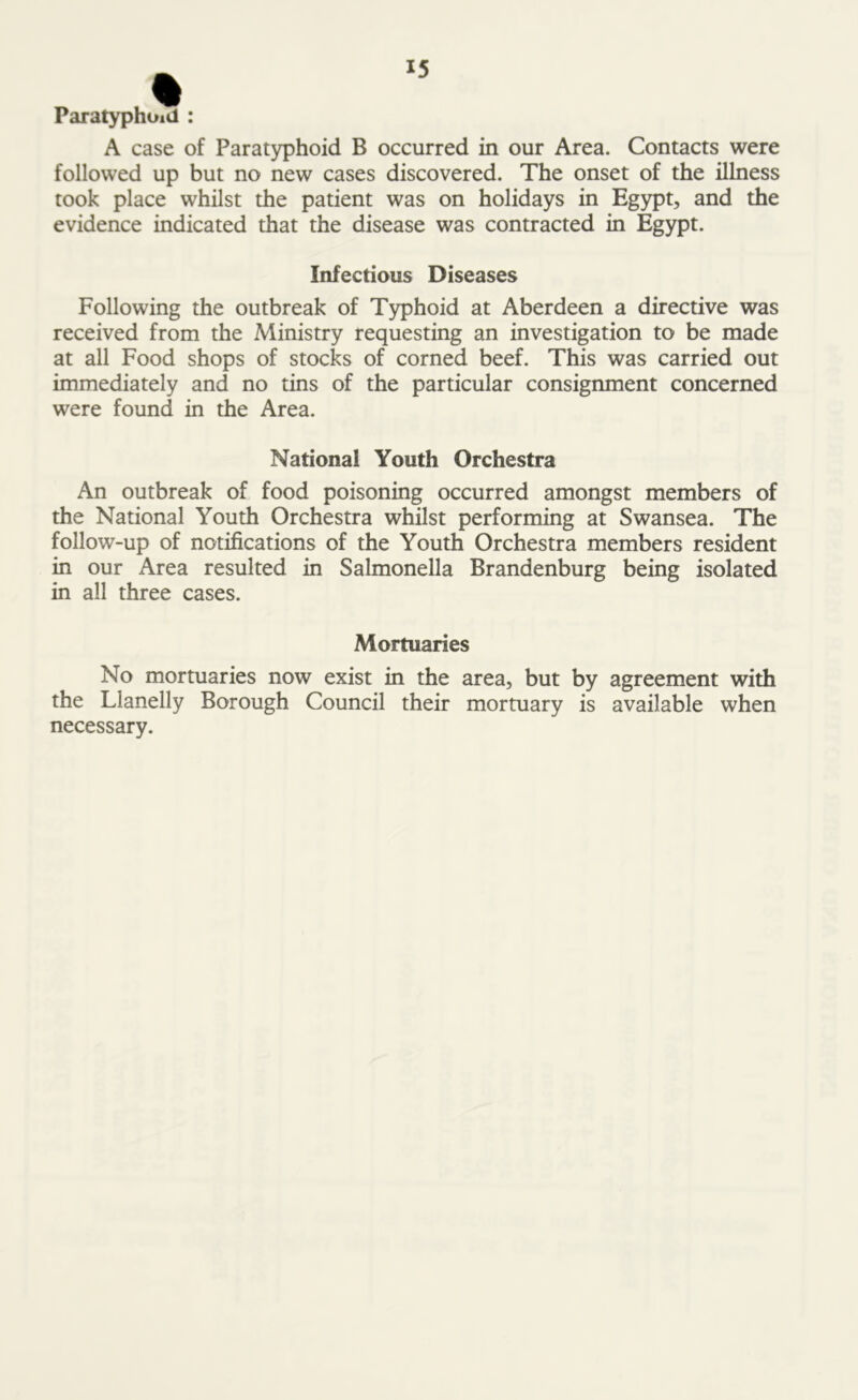 p ,% Paratyphoid : A case of Paratyphoid B occurred in our Area. Contacts were followed up but no new cases discovered. The onset of the illness took place whilst the patient was on holidays in Egypt, and the evidence indicated that the disease was contracted in Egypt. Infectious Diseases Following the outbreak of Typhoid at Aberdeen a directive was received from the Ministry requesting an investigation to be made at all Food shops of stocks of corned beef. This was carried out immediately and no tins of the particular consignment concerned were found in the Area. National Youth Orchestra An outbreak of food poisoning occurred amongst members of the National Youth Orchestra whilst performing at Swansea. The follow-up of notifications of the Youth Orchestra members resident in our Area resulted in Salmonella Brandenburg being isolated in all three cases. Mortuaries No mortuaries now exist in the area, but by agreement with the Llanelly Borough Council their mortuary is available when necessary.