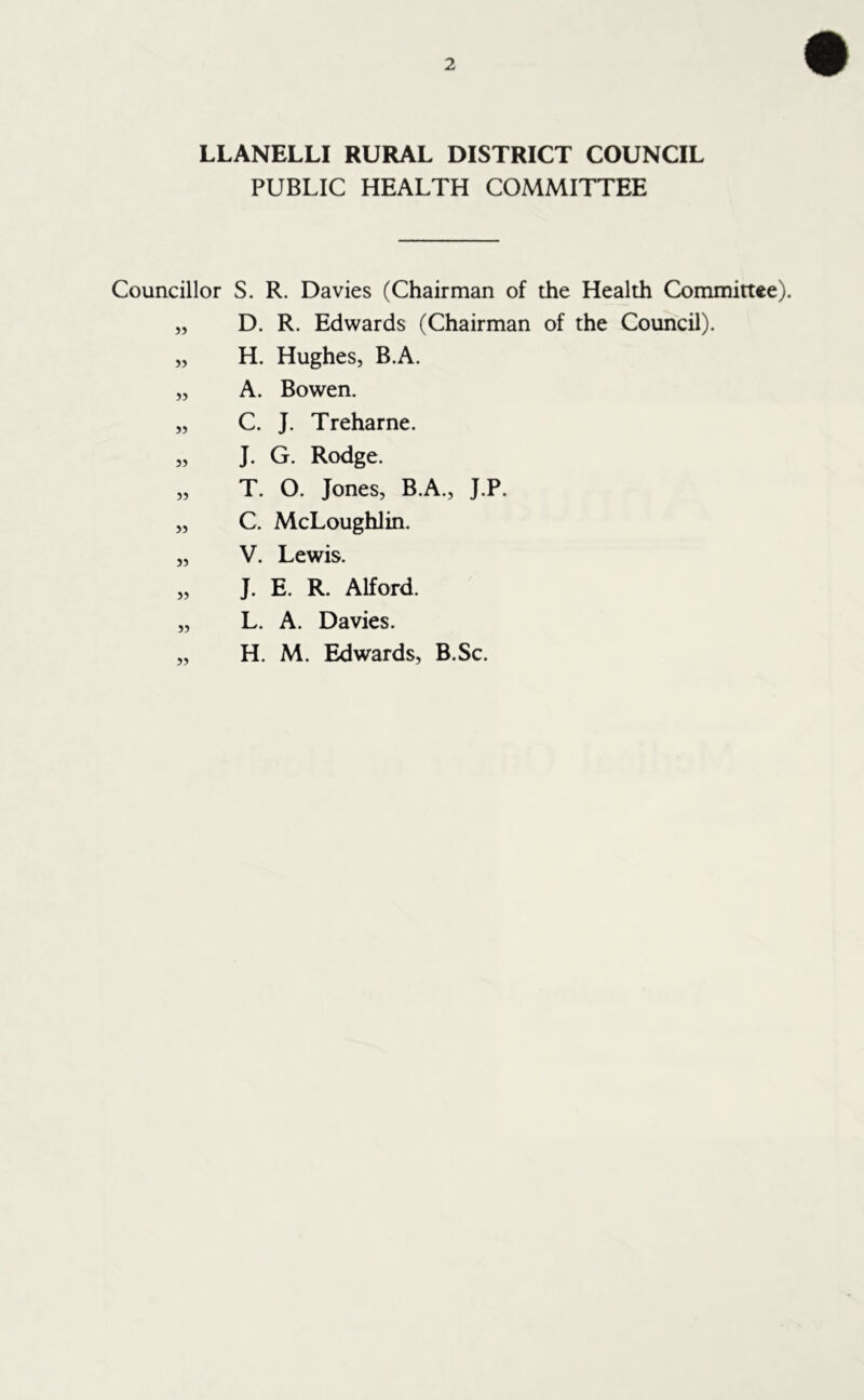 LLANELLI RURAL DISTRICT COUNCIL PUBLIC HEALTH COMMITTEE Councillor S. R. Davies (Chairman of the Health Committee). „ D. R. Edwards (Chairman of the Council). „ H. Hughes, B.A. „ A. Bowen. „ C. J. Treharne. „ J. G. Rodge. „ T. O. Jones, B.A., J.P. „ C. McLoughlin. „ V. Lewis. „ J. E. R. Alford. „ L. A. Davies. „ H. M. Edwards, B.Sc.