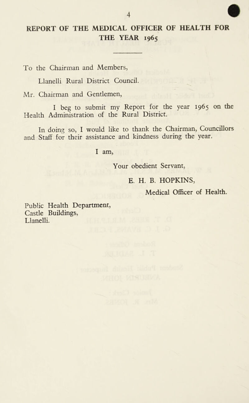 REPORT OF THE MEDICAL OFFICER OF HEALTH FOR THE YEAR 1965 To the Chairman and Members, Llanelli Rural District Council. Mr. Chairman and Gentlemen, I beg to submit my Report for the year 1965 on the Health Administration of the Rural District. In doing so, I would like to thank the Chairman, Councillors and Staff for their assistance and kindness during the year. I am, Your obedient Servant, E. H. B. HOPKINS, Medical Officer of Health. Public Health Department, Castle Buildings, Llanelli.