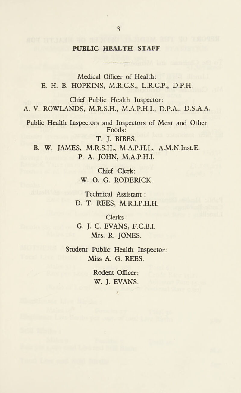 PUBLIC HEALTH STAFF Medical Officer of Health: E. H. B. HOPKINS, M.R.C.S., L.R.C.P., D.P.H. Chief Public Health Inspector: A. V. ROWLANDS, M.R.S.H., M.A.P.H.I., D.P.A., D.S.A.A. Public Health Inspectors and Inspectors of Meat and Other Foods: T. J. BIBBS. B. W. JAMES, M.R.S.H., M.A.P.H.I., A.M.N.Inst.E. P. A. JOHN, M.A.P.H.I. Chief Clerk: W. O. G. RODERICK. Technical Assistant : D. T. REES, M.R.I.P.H.H. Clerks : G. J. C. EVANS, F.C.B.I. Mrs. R. JONES. Student Public Health Inspector: Miss A. G. REES. Rodent Officer : W. J. EVANS.