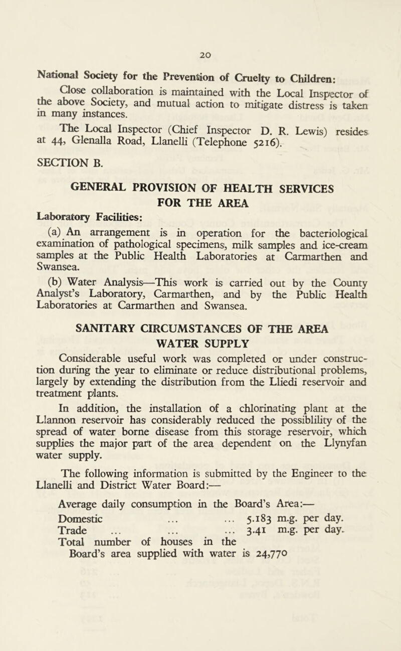 National Society for the Prevention of Cruelty to Children: Close collaboration is maintained with the Local Inspector of the above Society, and mutual action to mitigate distress is taken in many instances. The Local Inspector (Chief Inspector D. R. Lewis) resides at 44, Glenalla Road, Llanelli (Telephone 5216). SECTION B. GENERAL PROVISION OF HEALTH SERVICES FOR THE AREA Laboratory Facilities: (a) An arrangement is in operation for the bacteriological examination of pathological specimens, milk samples and ice-cream samples at the Public Health Laboratories at Carmarthen and Swansea. (b) Water Analysis—This work is carried out by the County Analyst’s Laboratory, Carmarthen, and by the Public Health Laboratories at Carmarthen and Swansea. SANITARY CIRCUMSTANCES OF THE AREA WATER SUPPLY Considerable useful work was completed or under construc- tion during the year to eliminate or reduce distributional problems, largely by extending the distribution from the Lliedi reservoir and treatment plants. In addition, the installation of a chlorinating plant at the Llannon reservoir has considerably reduced the possibility of the spread of water borne disease from this storage reservoir, which supplies the major part of the area dependent on the Llynyfan water supply. The following information is submitted by the Engineer to the Llanelli and District Water Board:— Average daily consumption in the Board’s Area:— Domestic ... ... 5.183 m.g. per day. Trade ... ... ... 3.41 m.g. per day. Total number of houses in the Board’s area supplied with water is 24,770