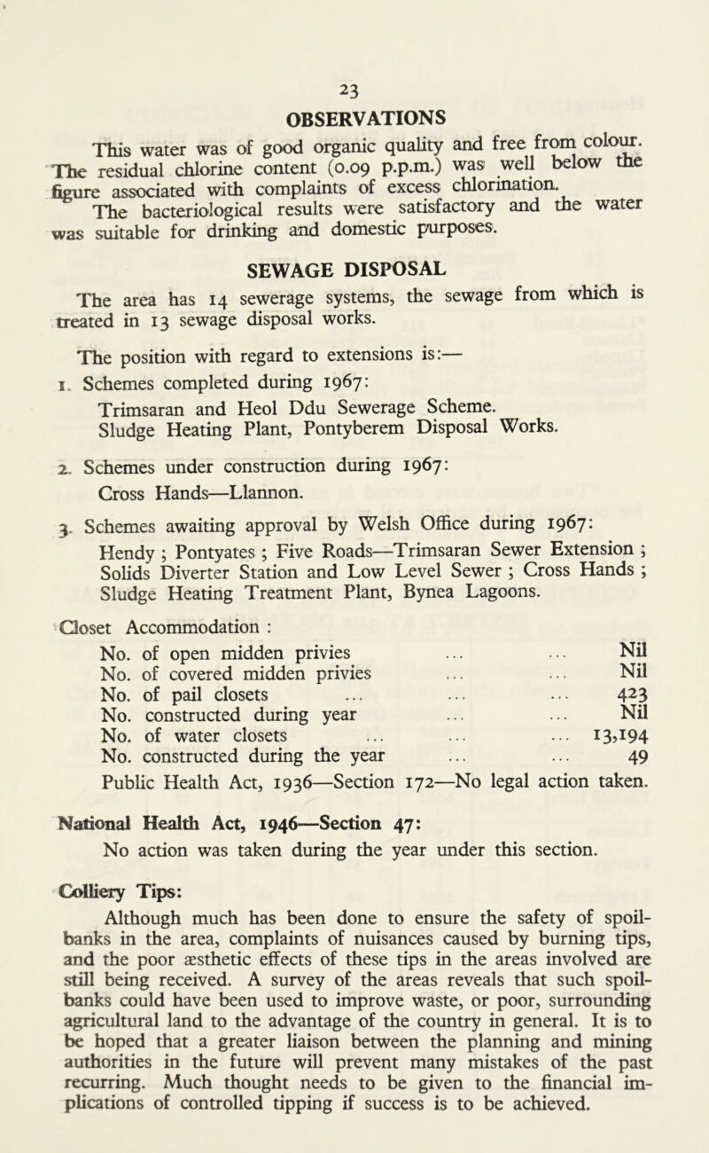OBSERVATIONS This water was of good organic quality and free from colour. The residual chlorine content (0.09 p.p.m.) was well below the figure associated with complaints of excess chlorination. The bacteriological results were satisfactory and the water was suitable for drinking and domestic purposes. SEWAGE DISPOSAL The area has 14 sewerage systems, the sewage from which is treated in 13 sewage disposal works. The position with regard to extensions is:— 1. Schemes completed during 1967: Trimsaran and Heol Ddu Sewerage Scheme. Sludge Heating Plant, Pontyberem Disposal Works. 2. Schemes under construction during 1967: Cross Hands—Llannon. 3. Schemes awaiting approval by Welsh Office during 1967* Hendy ; Pontyates ; Five Roads—Trimsaran Sewer Extension ; Solids Diverter Station and Low Level Sewer ; Cross Hands ; Sludge Heating Treatment Plant, Bynea Lagoons. Closet Accommodation : No. of open midden privies ... ... Nil No. of covered midden privies ... ... Nil No. of pail closets ... ... ... 423 No. constructed during year ... ... Nil No. of water closets ... ... ... I3?I94 No. constructed during the year ... ... 49 Public Health Act, 1936—Section 172—No legal action taken. National Health Act, 1946—Section 47: No action was taken during the year under this section. Colliery Tips: Although much has been done to ensure the safety of spoil- banks in the area, complaints of nuisances caused by burning tips, and the poor aesthetic effects of these tips in the areas involved are still being received. A survey of the areas reveals that such spoil- banks could have been used to improve waste, or poor, surrounding agricultural land to the advantage of the country in general. It is to be hoped that a greater liaison between the planning and mining authorities in the future will prevent many mistakes of the past recurring. Much thought needs to be given to the financial im- plications of controlled tipping if success is to be achieved.