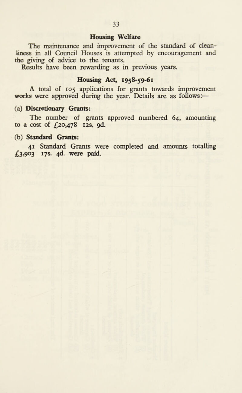 Housing Welfare The maintenance and improvement of the standard of clean-' liness in all Council Houses is attempted by encouragement and the giving of advice to the tenants. Results have been rewarding as in previous years. Housing Act, 1958-59-61 A total of 105 applications for grants towards improvement works were approved during the year. Details are as follows:— (a) Discretionary Grants: The number of grants approved numbered 64, amounting to a cost of £20,478 12s. 9d. (b) Standard Grants: 41 Standard Grants were completed and amounts totalling £3,903 17s. 4d. were paid.