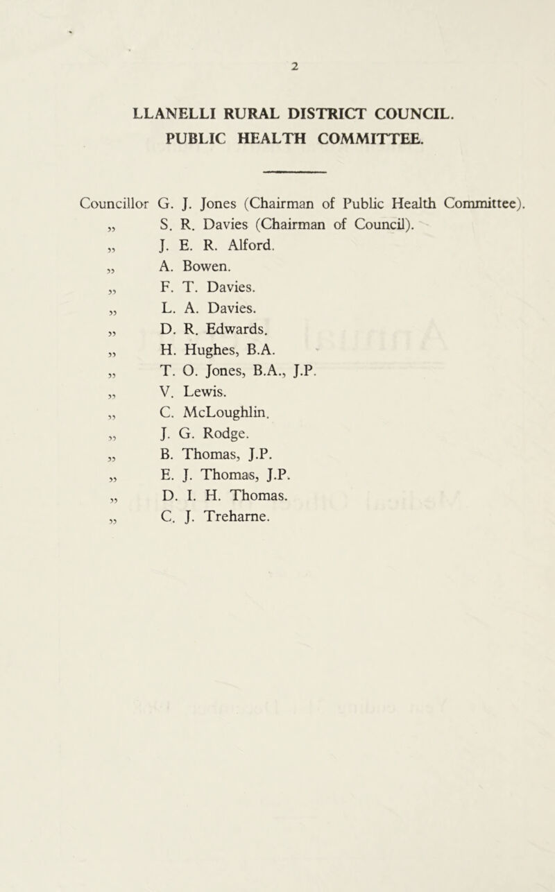 LLANELLI RURAL DISTRICT COUNCIL. PUBLIC HEALTH COMMITTEE. Councillor G. J. Jones (Chairman of Public Health Committee). » S. R. Davies (Chairman of Council). 55 J. E. R. Alford. 55 A. Bowen. 55 F. T. Davies. 55 L. A. Davies. 55 D. R. Edwards. 55 H. Hughes, B.A. 55 T. 0. Jones, B.A., J.P. 55 V. Lewis. 55 C. McLoughlin. 55 J. G. Rodge. 55 B. Thomas, J.P. 55 E. J. Thomas, J.P. 55 D. I. H. Thomas. 55