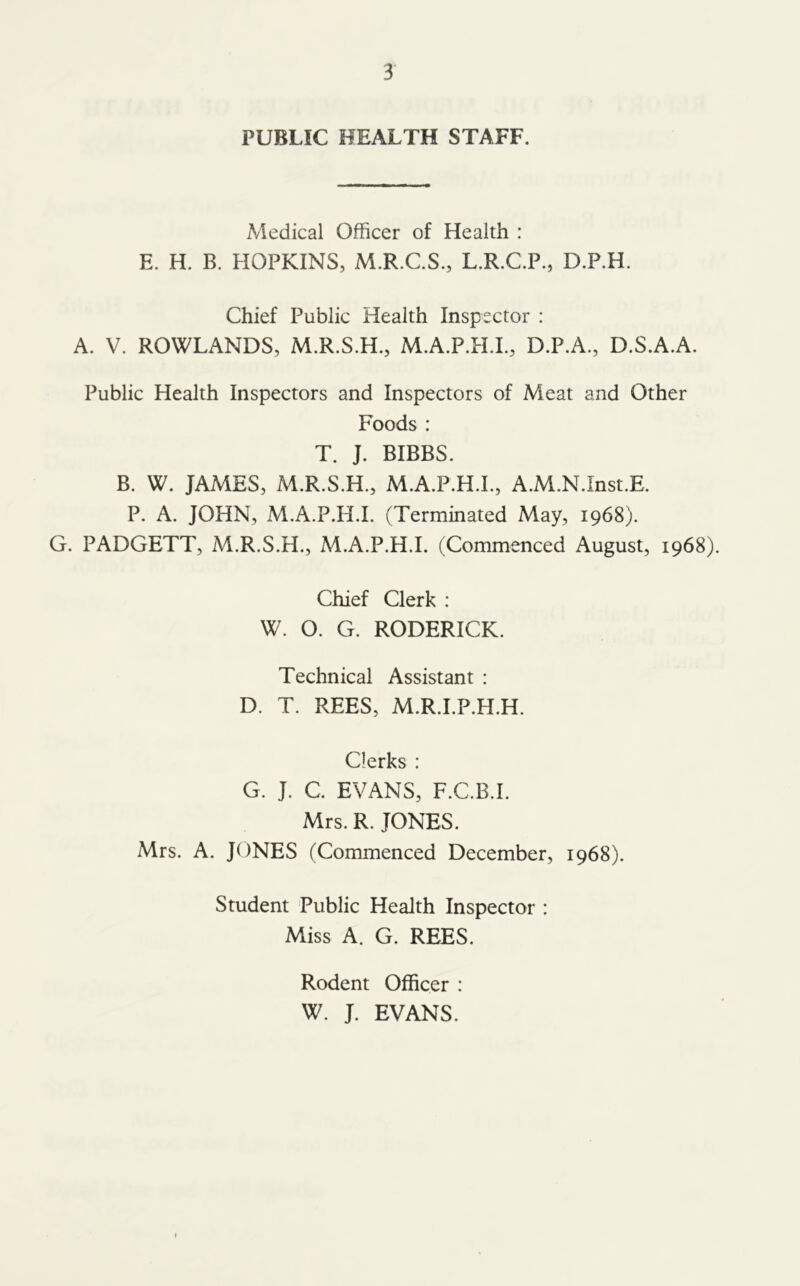 PUBLIC HEALTH STAFF. Medical Officer of Health : E. H. B. HOPKINS, M.R.C.S., L.R.C.P., D.P.H. Chief Public Health Inspector : A. V. ROWLANDS, M.R.S.H., M.A.P.H.L, D.P.A., D.S.A.A. Public Health Inspectors and Inspectors of Meat and Other Foods : T. J. BIBBS. B. W. JAMES, M.R.S.H., M.A.P.H.L, A.M.N.Inst.E. P. A. JOHN, M.A.P.H.L (Terminated May, 1968). G. PADGETT, M.R.S.H., M.A.P.H.L (Commenced August, 1968). Chief Clerk : W. O. G. RODERICK. Technical Assistant : D. T. REES, M.R.I.P.H.H. Clerks : G. J. C. EVANS, F.C.B.I. Mrs. R. JONES. Mrs. A. JONES (Commenced December, 1968). Student Public Health Inspector : Miss A. G. REES. Rodent Officer : W. J. EVANS.