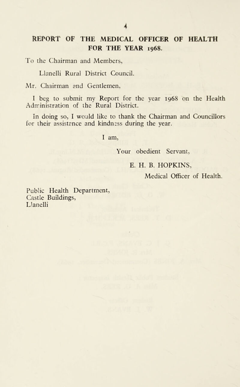 REPORT OF THE MEDICAL OFFICER OF HEALTH FOR THE YEAR 1968. To the Chairman and Members, Llanelli Rural District Council. Mr. Chairman and Gentlemen, I beg to submit my Report for the year 1968 on the Health Administration of the Rural District. In doing so, I would like to thank the Chairman and Councillors for their assistance and kindness during the year. I am, Your obedient Servant, E. H. B. HOPKINS, Medical Officer of Health. Public Health Department, Castle Buildings, Llanelli