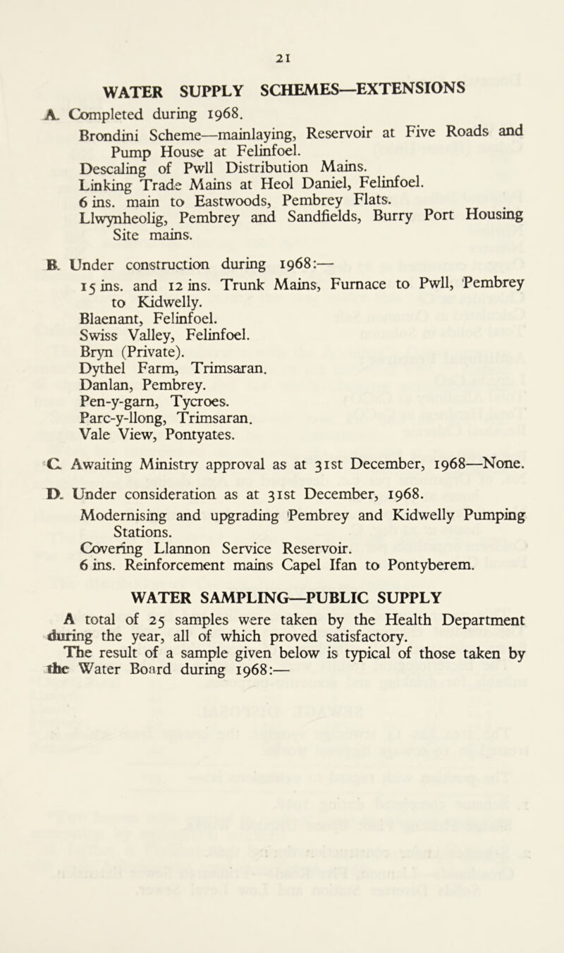 WATER SUPPLY SCHEMES—EXTENSIONS A. Completed during 1968. Brondini Scheme—mainlaying, Reservoir at Five Roads and Pump House at Felinfoel. Descaling of Pwll Distribution Mains. Linking Trade Mains at Heol Darnel, Felinfoel. 6 ins. main to Eastwoods, Pembrey Flats. Llwynheolig, Pembrey and Sandfields, Burry Port Housing Site mains. B. Under construction during 1968:— 15 ins. and 12 ins. Trunk Mains, Furnace to Pwll, Pembrey to Kidwelly. Blaenant, Felinfoel. Swiss Valley, Felinfoel. Bryn (Private). Dythel Farm, Trimsaran. Danlan, Pembrey. Pen-y-garn, Tycroes. Parc-y-llong, Trimsaran. Vale View, Pontyates. C. Awaiting Ministry approval as at 31st December, 1968—None. IX Under consideration as at 31st December, 1968. Modernising and upgrading Pembrey and Kidwelly Pumping Stations. Covering Llannon Service Reservoir. 6 ins. Reinforcement mains Capel Ifan to Pontyberem. WATER SAMPLING—PUBLIC SUPPLY A total of 25 samples were taken by the Health Department during the year, all of which proved satisfactory. The result of a sample given below is typical of those taken by the Water Board during 1968:—