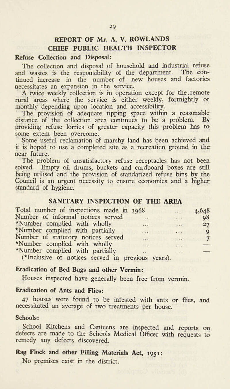 REPORT OF Mr. A. V. ROWLANDS CHIEF PUBLIC HEALTH INSPECTOR Refuse Collection and Disposal: The collection and disposal of household and industrial refuse and wastes is the responsibility of the department. The con- tinued increase in the number of new houses and factories necessitates an expansion in the service. A twice weekly collection is in operation except for the.remote rural areas where the service is either weekly, fortnightly or monthly depending upon location and accessibility. The provision of adequate tipping space within a reasonable distance of the collection area continues to be a problem. By providing refuse lorries of greater capacity this problem has to some extent been overcome. Some useful reclamation of marshy land has been achieved and it is hoped to use a completed site as a recreation ground in the near future. The problem of unsatisfactory refuse receptacles has not been solved. Empty oil drums, buckets and cardboard boxes are still being utilised and the provision of standarized refuse bins by the Council is an urgent necessity to ensure economies and a higher standard of hygiene. SANITARY INSPECTION OF THE AREA Total number of inspections made in 1968 ... 4,648 Number of informal notices served ... ... 98 ^Number complied with wholly ... ... 27 ^Number complied with partially ... ... 9 Number of statutory notices served ... ... 7 ^Number complied with wholly ... ... — ^Number complied with partially ... ... — (^Inclusive of notices served in previous years). Eradication of Bed Bugs and other Vermin: Houses inspected have generally been free from vermin. Eradication of Ants and Flies: 47 houses were found to be infested with ants or flies, and necessitated an average of two treatments per house. Schools: School Kitchens and Canteens are inspected and reports on defects are made to the Schools Medical Officer with requests to remedy any defects discovered. Rag Flock and other Filling Materials Act, 1951: No premises exist in the district.