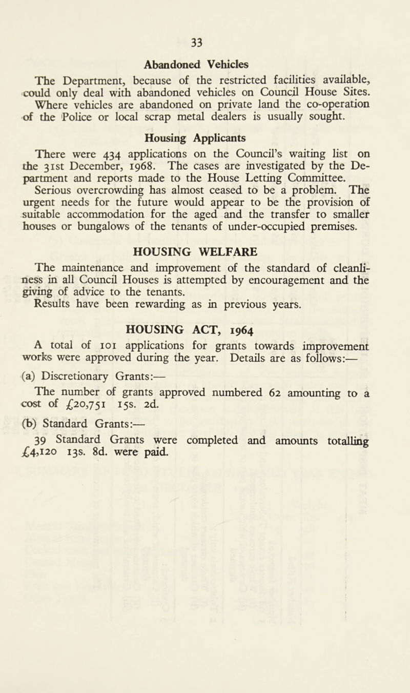 Abandoned Vehicles The Department, because of the restricted facilities available, could only deal with abandoned vehicles on Council House Sites. Where vehicles are abandoned on private land the co-operation of the 'Police or local scrap metal dealers is usually sought. Housing Applicants There were 434 applications on the Council’s waiting list on the 31st December, 1968. The cases are investigated by the De- partment and reports made to the House Letting Committee. Serious overcrowding has almost ceased to be a problem. The urgent needs for the future would appear to be the provision of suitable accommodation for the aged and the transfer to smaller houses or bungalows of the tenants of under-occupied premises. HOUSING WELFARE The maintenance and improvement of the standard of cleanli- ness in all Council Houses is attempted by encouragement and the giving of advice to the tenants. Results have been rewarding as in previous years. HOUSING ACT, 1964 A total of 101 applications for grants towards improvement works were approved during the year. Details are as follows:— (a) Discretionary Grants:— The number of grants approved numbered 62 amounting to a cost of £20,751 15s. 2d. (b) Standard Grants:— 39 Standard Grants were completed and amounts totalling £4,120 13s. 8d. were paid.