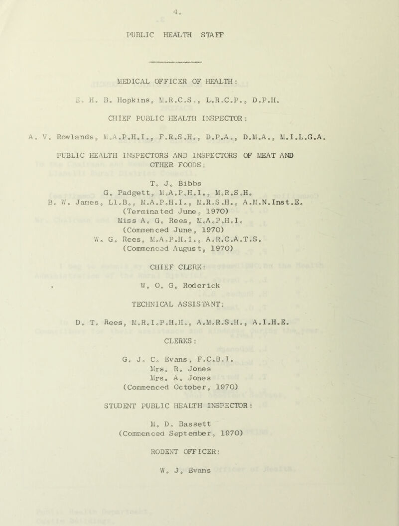 PUBLIC HEALTH STAFF MEDICAL OFFICER OF HEALTH: E. H. Bo Hopkins, M.R.C.S., L.R.C.P., D.P.Ho CHIEF PUBLIC HEALTH INSPECTOR: A, Vo Rowlands, li.A.P.H.I., F.R.S.H,, D„P.A0, D.M.A., M.I.L.G.A. PUBLIC HEALTH INSPECTORS AND INSPECTORS OF MEAT AND OTHER FOODS: To Jo Bibbs G0 Padgett, M.A,PcHoIo, MoR.SoHo Bo Wo Janies, L1CB0, M.A.P.H.I., M.R.S.H., A.M.N.Inst.E. (Terminated June, 1970) Miss Ae Go Rees, M„A0PoHcIo (Commenced June, 1970) Wo Go Rees, M.A.P.H.I., A.R.C.A J.S„ (Commenced August, 1970) CHIEF CLERK 5 Wo 0o Go Roderick TECHNICAL ASSISTANT: Do To Rees, M.R.l.P.H.H., A.M.R.S.H., AoI.H.Eo CLERKS: Ge Jo Co Evans, FoC„B„Io Mrs. R0 Jones Mrs, A, Jones (Commenced October, 1970) STUDENT PUBLIC HEALTH INSPECTOR : Mo D, Bassett (Commenced September, 1970) RODENT OFFICER: Wo J0 Evans