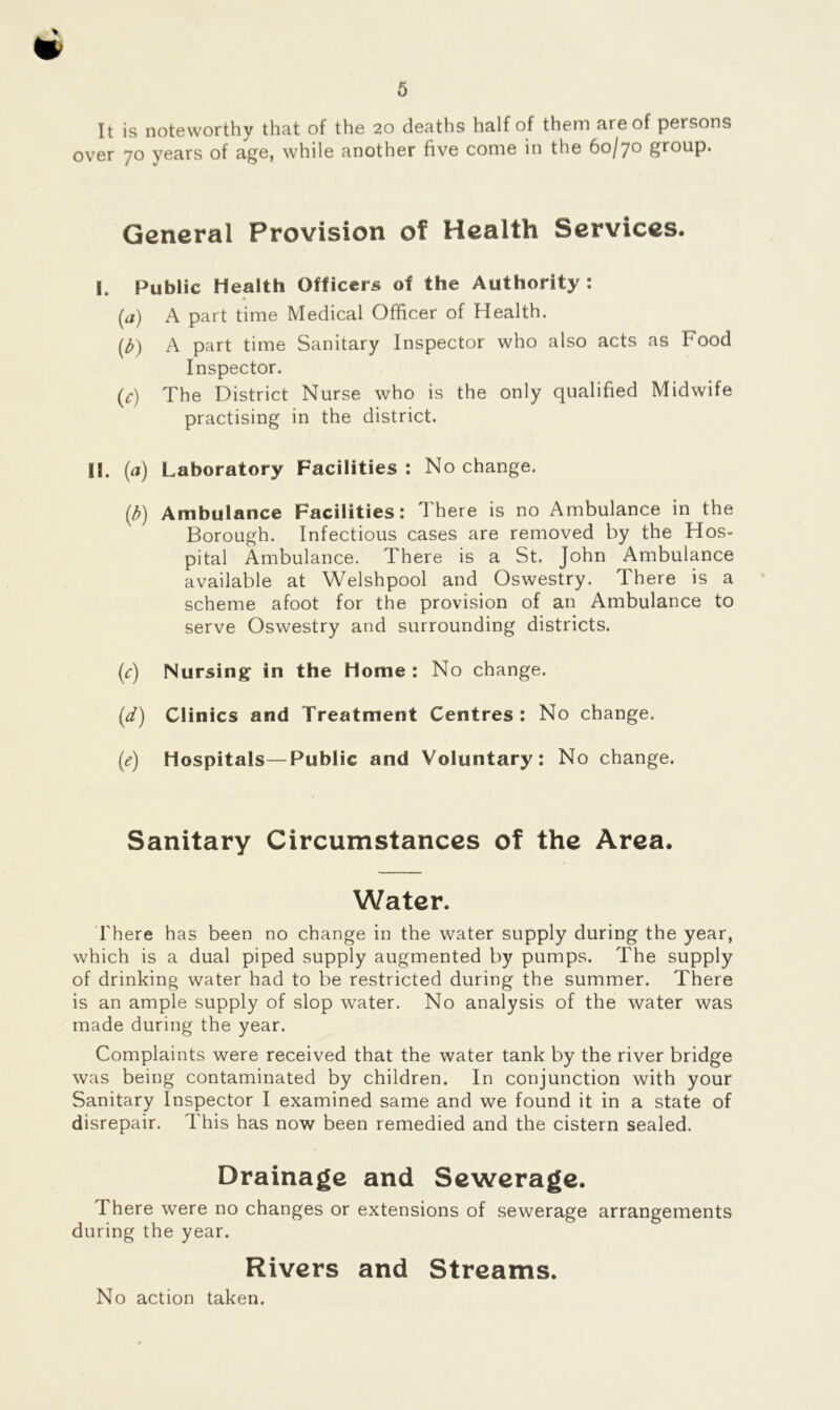 * It is noteworthy that of the 20 deaths half of them are of persons over 70 years of age, while another five come in the 60/7° group. General Provision of Health Services. I. Public Health Officers of the Authority : (a) A part time Medical Officer of Health. (£) A part time Sanitary Inspector who also acts as Food Inspector. (c) The District Nurse who is the only qualified Midwife practising in the district. II. (a) Laboratory Facilities : No change. (£) Ambulance Facilities: There is no Ambulance in the Borough. Infectious cases are removed by the Hos- pital Ambulance. There is a St. John Ambulance available at Welshpool and Oswestry. There is a scheme afoot for the provision of an Ambulance to serve Oswestry and surrounding districts. (c) Nursing in the Home : No change. (d) Clinics and Treatment Centres : No change. (e) Hospitals—Public and Voluntary: No change. Sanitary Circumstances of the Area. Water. There has been no change in the water supply during the year, which is a dual piped supply augmented by pumps. The supply of drinking water had to be restricted during the summer. There is an ample supply of slop water. No analysis of the water was made during the year. Complaints were received that the water tank by the river bridge was being contaminated by children. In conjunction with your Sanitary Inspector I examined same and we found it in a state of disrepair. This has now been remedied and the cistern sealed. Drainage and Sewerage. There were no changes or extensions of sewerage arrangements during the year. Rivers and Streams. No action taken.