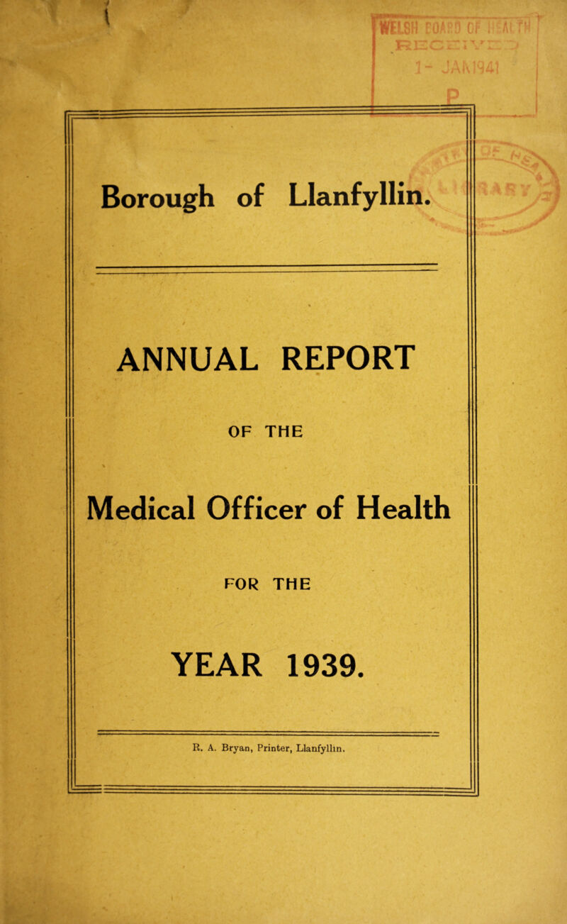 Borough of Llanfyllin. ANNUAL REPORT OF THE % • Medical Officer of Health FOR THE YEAR 1939. R. A. Bryan, Printer, Llanfyllin.