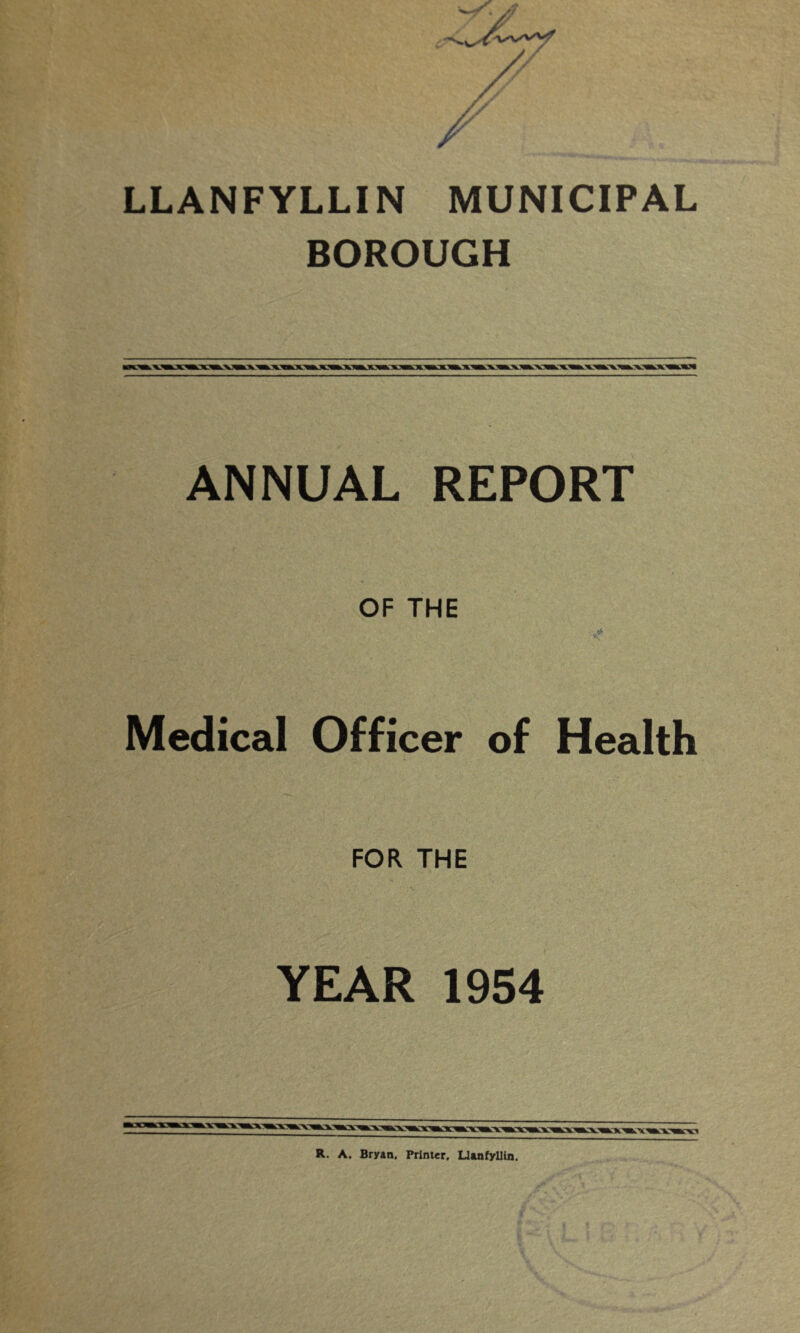 LLANFYLLIN MUNICIPAL BOROUGH ANNUAL REPORT OF THE *-7 Medical Officer of Health FOR THE YEAR 1954 R. A. Bryan. Printer, Llanfyllin.