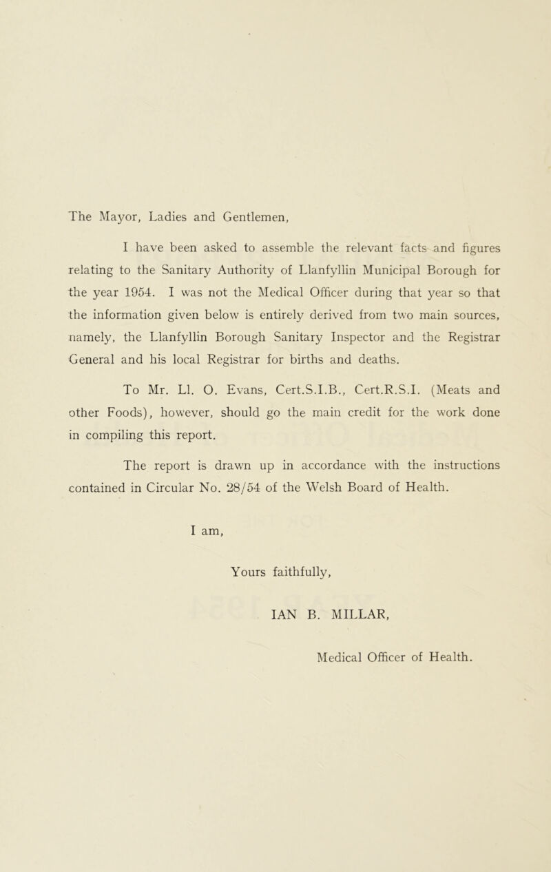 The Mayor, Ladies and Gentlemen, I have been asked to assemble the relevant facts and figures relating to the Sanitary Authority of Llanfyllin Municipal Borough for the year 1954. I was not the Medical Officer during that year so that the information given below is entirely derived from two main sources, namely, the Llanfyllin Borough Sanitary Inspector and the Registrar General and his local Registrar for births and deaths. To Mr. LI. O. Evans, Cert.S.I.B., Cert.R.S.I. (Meats and other Foods), however, should go the main credit for the work done in compiling this report. The report is drawn up in accordance with the instructions contained in Circular No. 28/54 of the Welsh Board of Health. I am, Yours faithfully, IAN B. MILLAR, Medical Officer of Health.