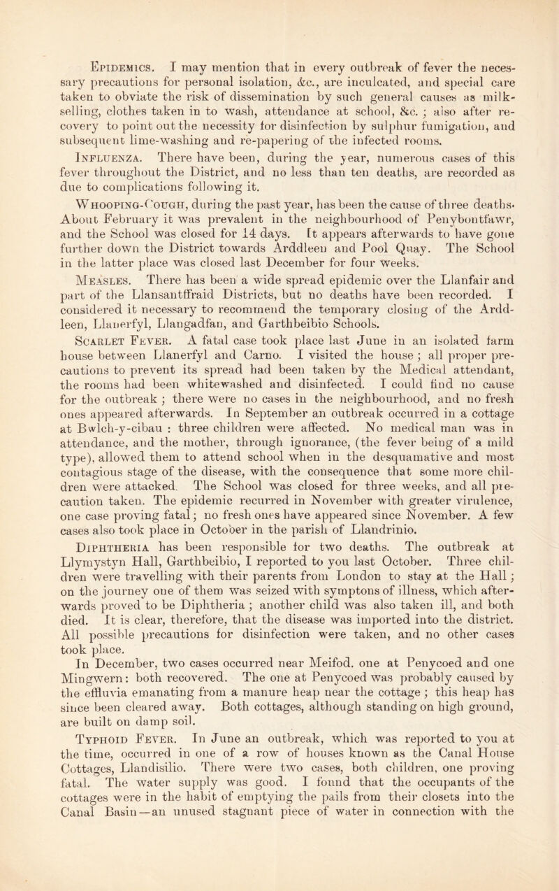 sary precautions for personal isolation, &c., are inculcated, and special care taken to obviate the risk of dissemination by such general causes as milk- selling, clothes taken in to wash, attendance at school, &c. ; also after re- covery to point out the necessity tor disinfection by sulphur fumigation, and subsequent lime-washing and re-papering of the infected rooms. Influenza, There have been, during the }^ear, numerous cases of this fever throughout the District, and no less than ten deaths, are recorded as due to complications following it. W HOOPiNO-f'ouGH, during the past year, has been the cause of three deaths- About February it was prevalent in the neighbourhood of Penybontfawr, and the School was closed for 14 days. It appears afterwards to have gone further down the District towards Arddleen and Pool Quay. The School in the latter place was closed last December for four weeks. Measles. There has been a wide spread epidemic over the Llanfair and part of the Llansantffraid Districts, but no deaths have been recorded. I considered it necessary to recommend the temporary closing of the Ardd- leen, Llanerfyl, Llangadfan, and Garthbeibio Schools. Scarlet Fever. A fatal case took place last June in an isolated farm house between Llanerfyl and Carno. I visited the house ; all proper pre- cautions to prevent its spread had been taken by the Medical attendant, the rooms had been whitewashed and disinfected. I could find no cause for the outbreak ; there were no cases in the neighbourhood, and no fresh ones appeared afterwards. In September an outbreak occurred in a cottage at Bwlch-y-cibau : three children were affected. No medical man was in attendance, and the mother, through ignorance, (the fever being of a mild type), allowed them to attend school when in the desquamative and most contagious stage of the disease, with the consequence that some more chil- dren were attacked. The School was closed for three weeks, and all pre- caution taken. The epidemic recurred in November with greater virulence, one case proving fatal; no fresh ones have appeared since November. A few cases also took place in October in the parish of Llandrinio. Diphtheria has been responsible tor two deaths. The outbreak at Llymystyn Hall, Garthbeibio, I reported to you last October. Three chil- dren were travelling with their parents from London to stay at the Hall; on the journey one of them was seized with symptons of illness, which after- wards proved to be Diphtheria; another child was also taken ill, and both died. It is clear, therefore, that the disease was imported into the district. All possible precautions for disinfection were taken, and no other cases took place. In December, two cases occurred near Meifod. one at Penycoed and one Mingwern: both recovered. The one at Penycoed was probably caused by the effluAua emanating from a manure heap near the cottage ; this heap has since been cleared away. Both cottages, although standing on high ground, are built on damp soil. Typhoid Fever. In June an outbreak, which was reported to you at the time, occurred in one of a row of houses known as the Canal House Cottages, Llandisilio. There were two cases, both children, one proving fatal. The water supply was good. I found that the occupants of the cottages were in the habit of emptying the pails from their closets into the Canal Basin—an unused stagnant piece of water in connection with the