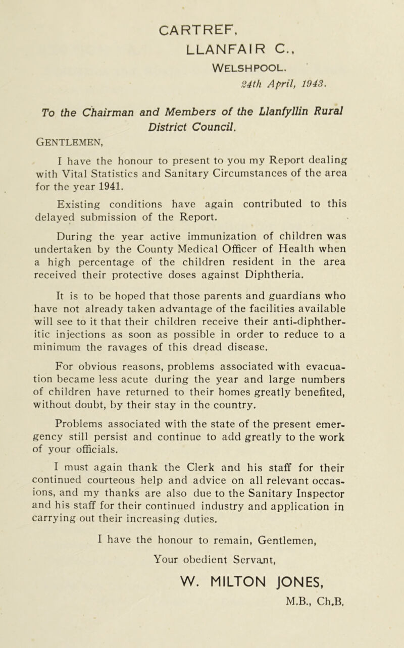 CARTREF, LLANFAIR C., WELSHPOOL. 24 th April, 1943. To the Chairman and Members of the Llanfyllin Rural District Council. Gentlemen, I have the honour to present to you my Report dealing with Vital Statistics and Sanitary Circumstances of the area for the year 1941. Existing conditions have again contributed to this delayed submission of the Report. During the year active immunization of children was undertaken by the County Medical Officer of Health when a high percentage of the children resident in the area received their protective doses against Diphtheria. It is to be hoped that those parents and guardians who have not already taken advantage of the facilities available will see to it that their children receive their anti-diphther- itic injections as soon as possible in order to reduce to a minimum the ravages of this dread disease. For obvious reasons, problems associated with evacua- tion became less acute during the year and large numbers of children have returned to their homes greatly benefited, without doubt, by their stay in the country. Problems associated with the state of the present emer- gency still persist and continue to add greatly to the work of your officials. I must again thank the Clerk and his staff for their continued courteous help and advice on all relevant occas- ions, and my thanks are also due to the Sanitary Inspector and his staff for their continued industry and application in carrying out their increasing duties. I have the honour to remain, Gentlemen, Your obedient Servajit, W. MILTON JONES, M.B., Ch.B.