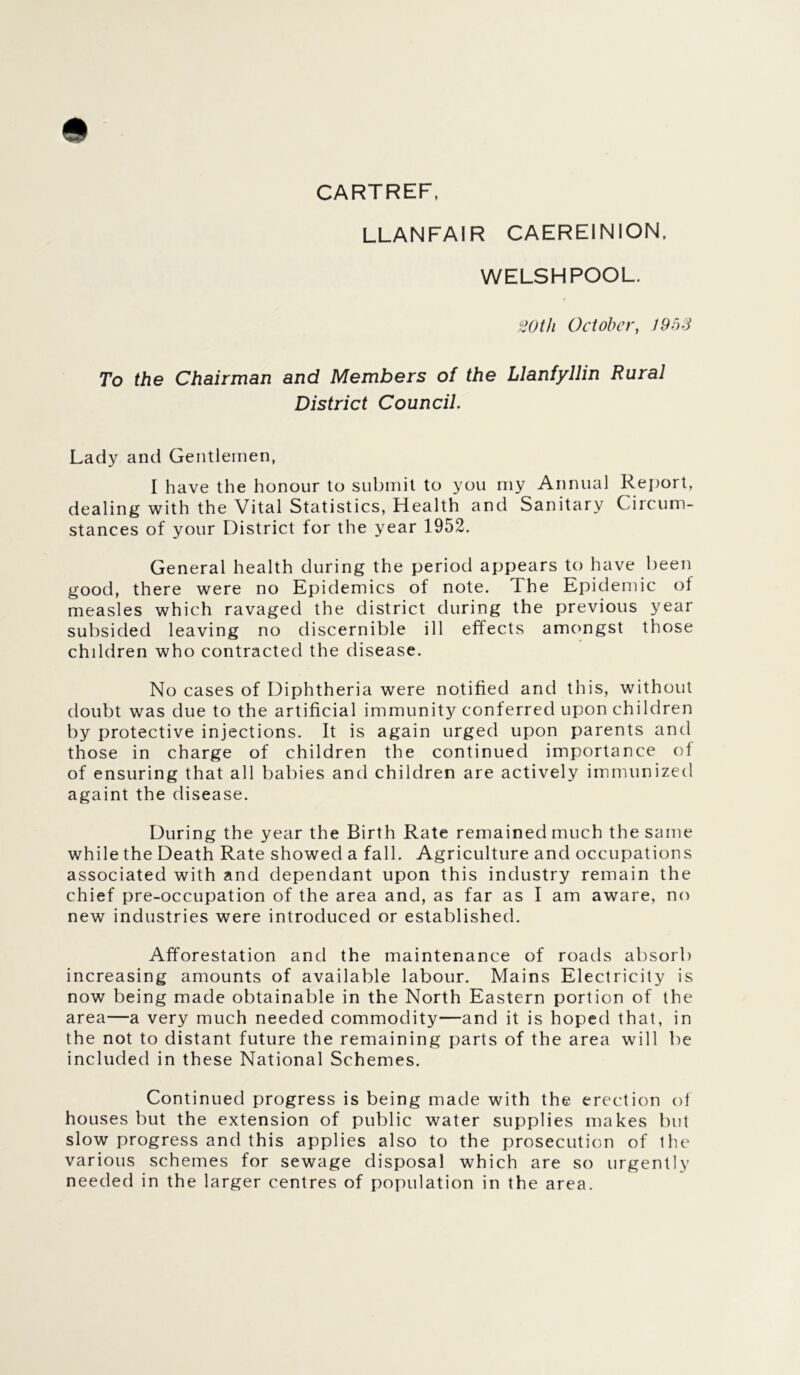 CARTREF, LLANFAIR CAEREINION, WELSHPOOL. 20tli October, 1953 To the Chairman and Members of the Llanfyllin Rural District Council. Lady and Gentlemen, I have the honour to submit to you my Annual Report, dealing with the Vital Statistics, Health and Sanitary Circum- stances of your District for the year 1952. General health during the period appears to have been good, there were no Epidemics of note. The Epidemic of measles which ravaged the district during the previous year subsided leaving no discernible ill effects amongst those children who contracted the disease. No cases of Diphtheria were notified and this, without doubt was due to the artificial immunity conferred upon children by protective injections. It is again urged upon parents and those in charge of children the continued importance of of ensuring that all babies and children are actively immunized againt the disease. During the year the Birth Rate remained much the same while the Death Rate showed a fall. Agriculture and occupations associated with and dependant upon this industry remain the chief pre-occupation of the area and, as far as I am aware, no new industries were introduced or established. Afforestation and the maintenance of roads absorb increasing amounts of available labour. Mains Electricity is now being made obtainable in the North Eastern portion of the area—a very much needed commodity—and it is hoped that, in the not to distant future the remaining parts of the area will be included in these National Schemes. Continued progress is being made with the erection of houses but the extension of public water supplies makes but slow progress and this applies also to the prosecution of the various schemes for sewage disposal which are so urgently needed in the larger centres of population in the area.