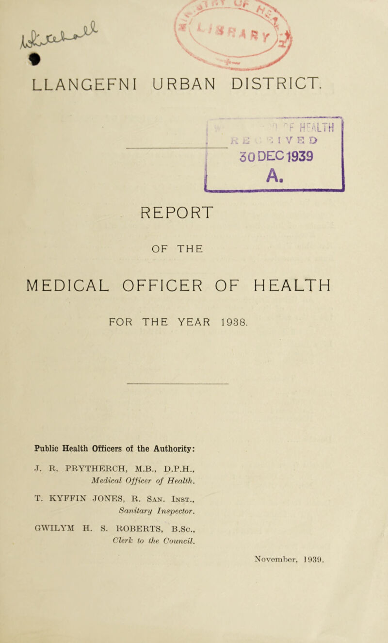 LLANGEFNI URBAN DISTRICT. nF HEALTH aJ I V E TJ 30 DEC 1939 A. REPORT OF THE MEDICAL OFFICER OF HEALTH FOR THE YEAR 1938. Public Health Officers of the Authority: J. R. PRYTHERCH, M.B., D.P.H., Medical Officer of Health. T. KYFFIN JONES, R. San. Inst., Sanitary Inspector. GWILYM H. S. ROBERTS, B.Sc., Clerk to the Council. November, 1939.