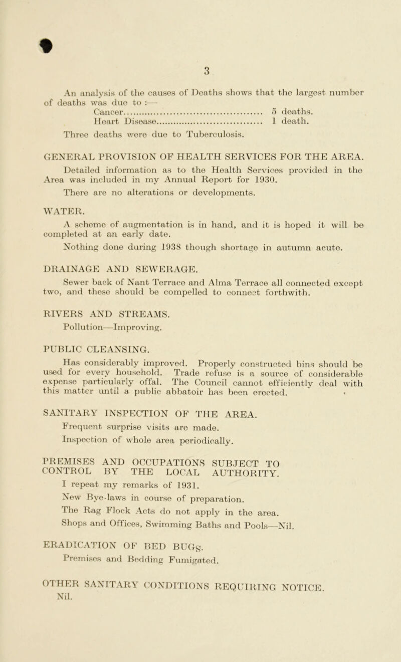 An analysis of the causes of Deaths shows that the largest number of deaths was due to :— Cancer 5 deaths. Heart Disease 1 death. Three deaths were due to Tuberculosis. GENERAL PROVISION OF HEALTH SERVICES FOR THE AREA. Detailed information as to the Health Services provided in the Area was included in my Annual Report for 1930. There are no alterations or developments. WATER. A scheme of augmentation is in hand, and it is hoped it will be completed at an early date. Nothing done during 1938 though shortage in autumn acute. DRAINAGE AND SEWERAGE. Sewer back of Nant Terrace and Alma Terrace all connected except two, and these should be compelled to connect forthwith. RIVERS AND STREAMS. Pollution—Improving. PUBLIC CLEANSING. Has considerably improved. Properly constructed bins should be used for every household. Trade refuse is a source of considerable expense particularly offal. The Council cannot efficiently deal with this matter until a public abbatoir has been erected. SANITARY INSPECTION OF THE AREA. Frequent surprise visits are made. Inspection of whole area periodically. PREMISES AND OCCUPATIONS SUBJECT TO CONTROL BY THE LOCAL AUTHORITY. I repeat my remarks of 1931. New Bye-laws in course of preparation. The Rag Flock Acts do not apply in the area. Shops and Offices, Swimming Baths and Pools—Nil. ERADICATION OF BED BUGg. Premises and Bedding Fumigated. OTHER SANITARY CONDITIONS REQUIRING NOTICE Nil.