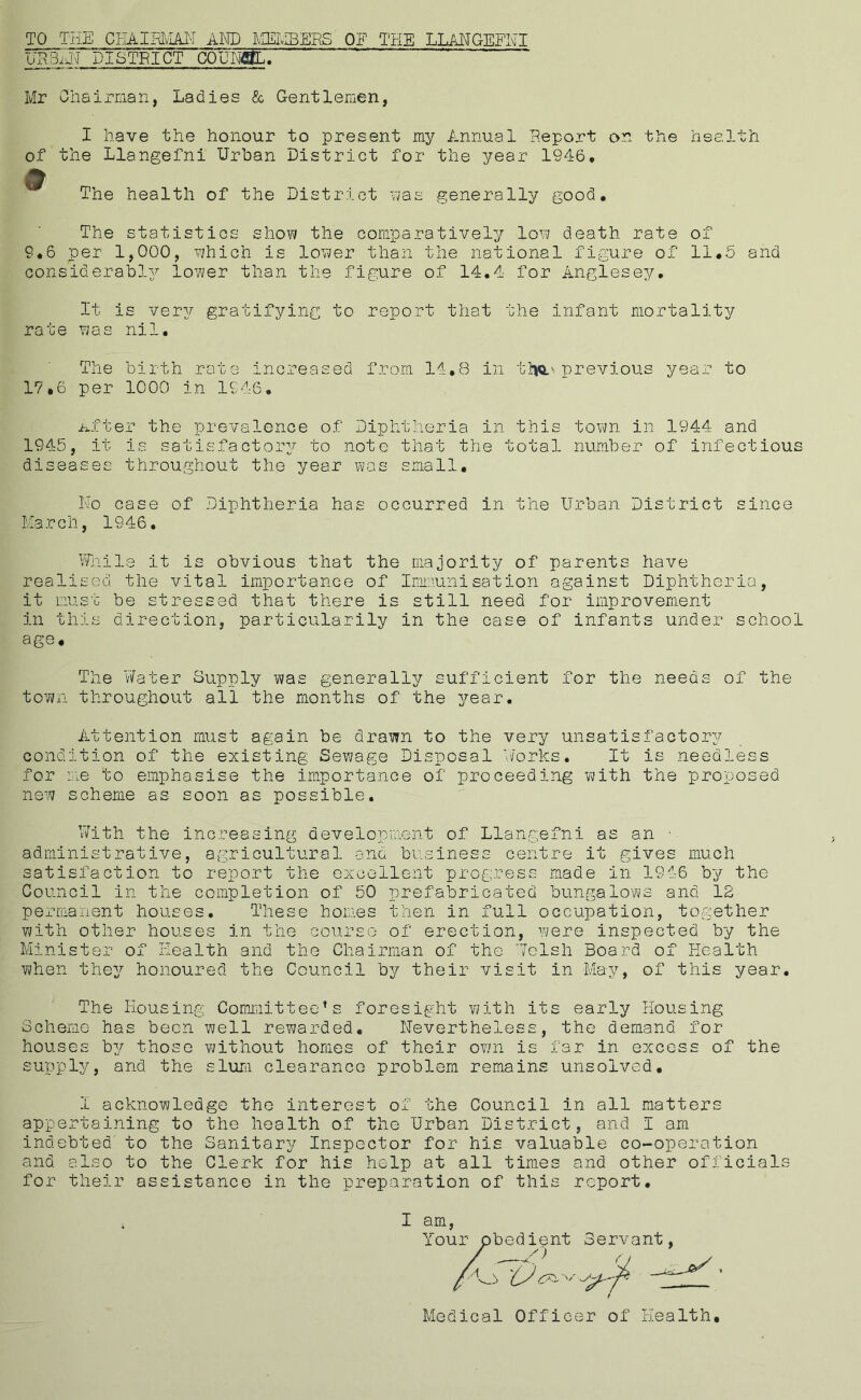 TO THE CHAIRMAN AND MEMBERS OF THE LLANGEFNI URBiil-J DISTRICT COUNBL. Mr Chairman, Ladies & Gentlemen, I have the honour to present my Annual Report on the health of the Llangefni Urban District for the year 1946, 9 m The health of the District was generally good. The statistics show the comparatively low death rate of 9.6 per 1,000, which is lower than the national figure of 11,5 and considerably lower than the figure of 14.4 for Anglesey. It is very gratifying to report that the infant mortality rate was nil. The birth rate increased from 14.8 in ttjQo previous year to 17.6 per 1000 in 1946. After the prevalence of Diphtheria in this town in 1944 and 1945, it is satisfactory to note that the total number of infectious diseases throughout the year was small. No case of Diphtheria has occurred in the Urban District since March, 1946. While it is obvious that the majority of parents have realised the vital importance of Immunisation against Diphtheria, it must be stressed that there is still need for improvement in this direction, particularily in the case of infants under school age. The Water Supply was generally sufficient for the needs of the town throughout all the months of the year. Attention must again be drawn to the very unsatisfactory condition of the existing Sewage Disposal Works. It is needless for me to emphasise the importance of proceeding with the proposed new scheme as soon as possible. With the increasing development of Llangefni as an • administrative, agricultural and business centre it gives much satisfaction to report the excellent progress made in 1946 by the Council in the completion of 50 prefabricated bungalows and 12 permanent houses. These homes then in full occupation, together with other houses in the course of erection, were inspected by the Minister of Health and the Chairman of the Welsh Board of Health when they honoured the Council by their visit in May, of this year. The Housing Committee’s foresight with its early Housing Scheme has been well rewarded. Nevertheless, the demand for houses by those without homes of their own is far in excess of the supply, and the slum clearance problem remains unsolved. I acknowledge the interest of the Council in all matters appertaining to the health of the Urban District, and I am indebted to the Sanitary Inspector for his valuable co-operation and also to the Clerk for his help at all times and other officials for their assistance in the preparation of this report. I am, You ’ ' ' Medical Officer of Health.