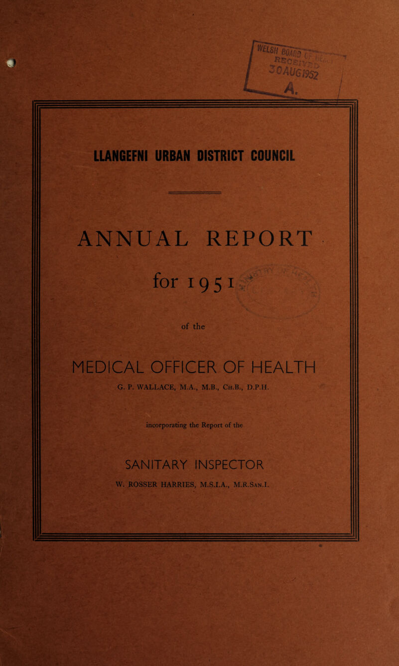 f-S ' 'C' t-f , *>■ W& %*'IS LLANGEFNI URBAN DISTRICT COUNCIL ANNUAL REPORT for 1951 of the MEDICAL OFFICER OF HEALTH G. P. WALLACE, M.A., M.B., Ch.B., D.P.H. AWf’' TV incorporating the Report of the SANITARY INSPECTOR W. ROSSER HARRIES, M.S.I.A., M.R.San.I. - ■' ’ ■ . ' r .■* ■■ , S5. - 6  . ..T- . U- ■ ' A VS >-