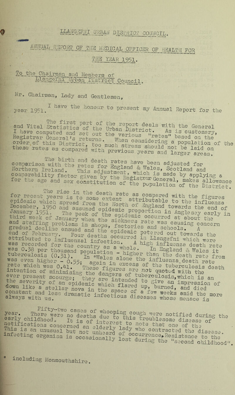 op mis medical officer OF HEALTH FOR THE YEAR 1951, 21.9. hjic_ Chairman _a rid Me mb ers 01 an , Xi s t r i ct Go an oil Mr° Chairman, Lady and Gentlemen, year 1951.1 ^ the honour to P^sent my Annual Report for the and Vital Stltistioslf'the SbaLEFtrict18 ’1th.th® G2neral I have computed and set out the various Xa+-Fn i3 c“stomaI'7» Registrar General's return- W1.1QJ10US ra*es based on the order of this District, too ‘much’ 3 P°Pulation of th( these rates as compared with previous'Velrs’lnd^LgL^reas? comperison^with^the Eate^lor Rusted for Northern Ireland. L, h Sland ,&Wales> Scotland and comparability factor given^/t^e^l^tcw alinT*, ** ,spplylns 8 for tne age and sex constitution of the populattonifDisSlct! for recent fears fsfo^some Extent ^attributabi3 fth? fiS^es epidemic wnich spread from the North nf ?aDJe, influenza December, 1950 and assumed epidemic . fcowards the end of January 1991, -ncair ii . Proportion in Anglesey earl v in third we elf of Jatafwhef ° occu^ed at flout 7 and staffing problems in shops °factorses 3te 1was1 causing concern gradual decline ensued f les and schools. A end of February. Four deaths occi^^s F3tered out towards the attributed to influenzal infection A ZfJ1?n§?fni which were was recorded for the country oc- a X i ki£>h influenza death rate was 0.38 per thousand population W{J?phP HIn EllSland & Wales it tuberculosis (0.31). P?n .Wales llonf lV^%th3 death ^te from was even higher - 0.55» aP'ain u, loae tne influenza,.death rate fa£f. ^lich Jas 0.41. *These figurls^a?- nni^ tuberculosis death intention of minimising the dan^ere? nf't G5-°tad. with the evpr present scourge; 1 they are^intendedU^rC^1°sis»which is an the severity of an epidemic which n L° gXve an imPression of down like a stellar now in the - a- UP^ burned> and died constant and less dramatic inflctioL f 3 Iaw ®,9eks ami(3 the more always with us. ctious diseases whose menace is year There^were °no^eaths »  - - WGI-.f no eaply childhoods t+- -? Q n.r> • , ■-—~~ wu.u_L.et> notifications concern^ o?1 inuerest to note that This is an unusual bu-b la^ who contr ^ ^ 0.11 ClUtiii V infectingXrS oc^asSg l°ost°°LfS°Xh! one of the contracted the dise ase Resistance to the ’second ohildhoc * including Monmouthshire.