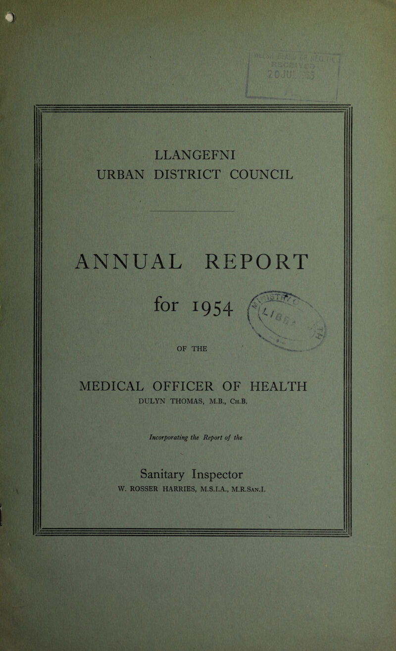 LLANGEFNI URBAN DISTRICT COUNCIL ANNUAL for OF THE MEDICAL OFFICER OF HEALTH DULYN THOMAS, M.B., Ch.B. Incorporating the Report of the Sanitary Inspector W. ROSSER HARRIES, M.S.I.A., M.R.San.I. REPORT '< \ V \